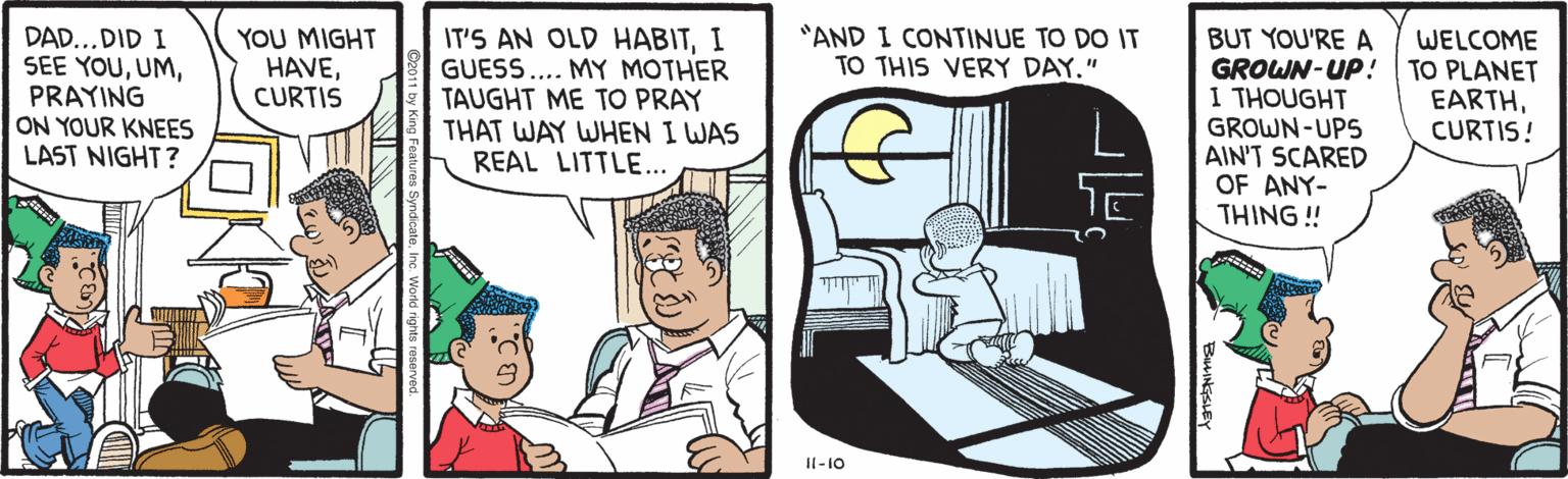 Fiction OCR: BUT YOU'RE A GROWN-UP! TO PLANET I THOUGHT GROWN-UPS AIN'T SCARED OF ANY- THING ! YOU MIGHT HAVECURTIS IT'S AN OLD HABITI GUESS... MY MOTHER TAUGHT ME TO PRAY THAT WAY WHEN I WAS REAL LITTLE.. "AND I CONTINUE TO DO IT TO THIS VERY DAY." DAD...DID I SEE YOUPRAYING ON YOUR KNEES LAST NIGHT? WELCOME EARTHCURTIS! Il-10 BILINGSLEY BUT YOU'RE A GROWN-UP! TO PLANET I THOUGHT GROWN-UPS AIN'T SCARED OF ANY- THING ! YOU MIGHT HAVECURTIS IT'S AN OLD HABITI GUESS... MY MOTHER TAUGHT ME TO PRAY THAT WAY WHEN I WAS REAL LITTLE.. "AND I CONTINUE TO DO IT TO THIS VERY DAY." DAD...DID I SEE YOUPRAYING ON YOUR KNEES LAST NIGHT? WELCOME EARTHCURTIS! Il-10 BILINGSLEY