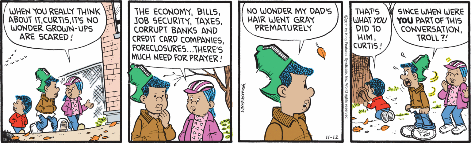People OCR: WHEN YOU REALLY THINK ABOUT ITIT'S NO WONDER GROWN-UPS ARE SCARED ! THE ECONOMYCORRUPT BANKS AND CREDIT CARD COMPANIESFORECLOSURES...THERE'S MUCH NEED FOR PRAYER! NO WONDER MY DAD'S HAIR WENT GRAY PREMATURELY THAT'S WHAT YOU O? ?DI HIMCURTIS! SINCE WHEN WERE YOU PART OF THIS CONVERSATIONTROLL ?! I1-12 WHEN YOU REALLY THINK ABOUT ITIT'S NO WONDER GROWN-UPS ARE SCARED ! THE ECONOMYJOB SECURITYCORRUPT BANKS AND CREDIT CARD COMPANIESFORECLOSURES...THERE'S MUCH NEED FOR PRAYER! NO WONDER MY DAD'S HAIR WENT GRAY PREMATURELY THAT'S WHAT YOU O? ?DI HIMCURTIS! SINCE WHEN WERE YOU PART OF THIS CONVERSATIONTROLL ?! I1-12