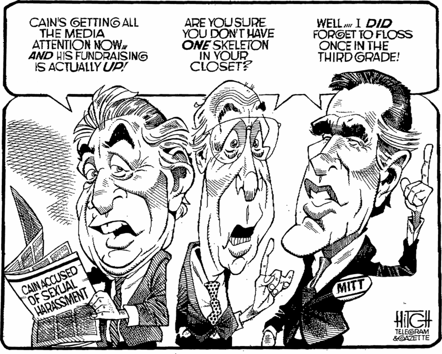 Mammal OCR: CAIN'S GETTING ALL THE MEDIA ATTENTION NOW AND HIS FUNDRAISING IS ACTUALLY UP! ARE YOU SURE YOU DON'T HAVE ONE SKELETON IN YOUR CLOŠET? WELL I DID FORGET TO FLOSS ONCE IN THE THIRD GRADE! CAINACCUSED OF SEXUAL HARASSMENT MITT HilGH TELEGRAM &GAZETTE CAIN'S GETTING ALL THE MEDIA ATTENTION NOW AND HIS FUNDRAISING IS ACTUALLY UP! ARE YOU SURE YOU DON'T HAVE ONE SKELETON IN YOUR CLOŠET? WELL I DID FORGET TO FLOSS ONCE IN THE THIRD GRADE! CAINACCUSED OF SEXUAL HARASSMENT MITT HilGH TELEGRAM &GAZETTE