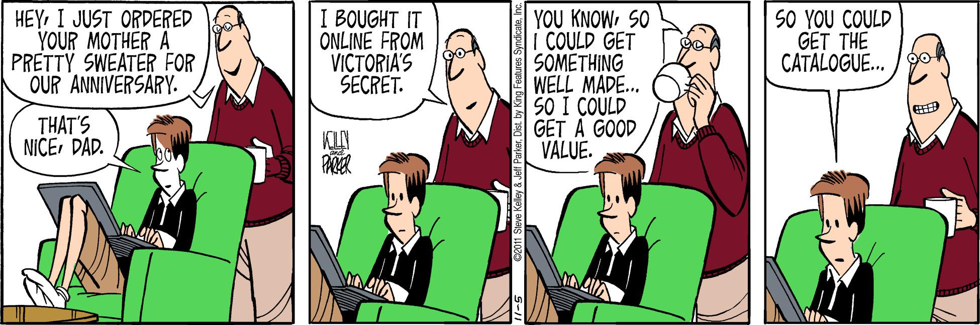 Cartoon OCR: HEYI JUST ORDERED YOUR MOTHER A PRETTY SWEATER FOR OUR ANNIVERSARY. I BOUGHT IT ONLINE FROM VICTORIA'S SECRET. YOU KNOWSO I COULD GET SOMETHING WELL MADE... SO I COULD GET A GOOD VALUE. SO YOU COULD GET THE CATALOGUE. /go THAT'S NICEDAD. 11-5 C2011 Slave Kelley & Jeff ParkerInc HEYI JUST ORDERED YOUR MOTHER A PRETTY SWEATER FOR OUR ANNIVERSARY. I BOUGHT IT ONLINE FROM VICTORIA'S SECRET. YOU KNOWSO I COULD GET SOMETHING WELL MADE... SO I COULD GET A GOOD VALUE. SO YOU COULD GET THE CATALOGUE. /go THAT'S NICEDAD. 11-5 C2011 Slave Kelley & Jeff ParkerDist. by Kng Features Syndicate