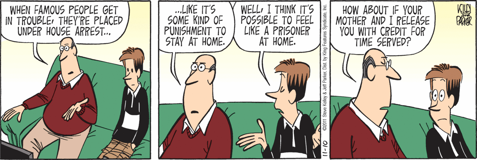 Comic book OCR: WHEN FAMOUS PEOPLE GET IN TROUBLETHEY'RE PLACED UNDER HOUSE ARREST.. .LIKE IT'S SOME KIND OF PUNISHMENT TO STAY AT HOME. WELL I THINK IT'S POSSIBLE TO FEEL LIKE A PRISONER AT HOME. HOW ABOUT IF YOUR MOTHER AND I RELEASE YOU WITH CREDIT FOR TIME SERVED? 1-10 C201 Steve Kelley & Jetf ParkerDist. by King WHEN FAMOUS PEOPLE GET IN TROUBLETHEY'RE PLACED UNDER HOUSE ARREST.. .LIKE IT'S SOME KIND OF PUNISHMENT TO STAY AT HOME. WELL I THINK IT'S POSSIBLE TO FEEL LIKE A PRISONER AT HOME. HOW ABOUT IF YOUR MOTHER AND I RELEASE YOU WITH CREDIT FOR TIME SERVED? 1-10 C201 Steve Kelley & Jetf ParkerDist. by King