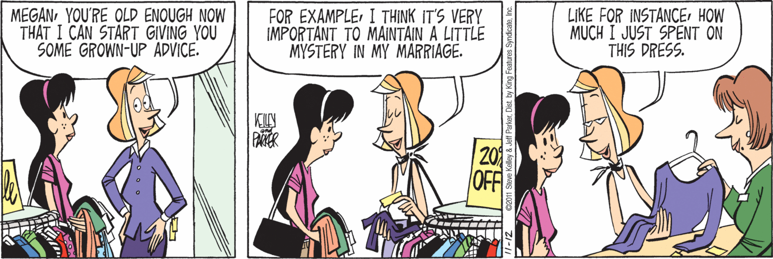 Animated cartoon OCR: MEGANYOU'RE OLD ENOUGH NOW THAT I CAN START GIVING YOU SOME GROWN-UP ADVICE. FOR EXAMPLEI THINK IT'S VERY IMPORTANT TO MAINTAIN A LITTLE MYSTERY IN MY MARRIAGE. LIKE FOR INSTANCEHOW MUCH I JUST SPENT ON THIS DRESS. KIN PAER 20 OFF by King Features SyndicateInc. MEGANYOU'RE OLD ENOUGH NOW THAT I CAN START GIVING YOU SOME GROWN-UP ADVICE. FOR EXAMPLEI THINK IT'S VERY IMPORTANT TO MAINTAIN A LITTLE MYSTERY IN MY MARRIAGE. LIKE FOR INSTANCEHOW MUCH I JUST SPENT ON THIS DRESS. KIN PAER 20 OFF by King Features Syndicate