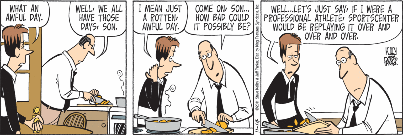 Comics OCR: WHAT AN AWFUL DAY. WELLWE ALL HAVE THOSE DAYSSON. I MEAN JUST A ROTTENAWFUL DAY. COME ONSON. HOW BAD COULD IT POSSIBLY BE? WELL..LET'S JUST SAYIF I WERE A PROFESSIONAL ATHLETESPORTSCENTER WOULD BE REPLAYING IT OVER AND OVER AND OVER. PAER 011 Steve Kellky & Jeff ParkerDist. b WHAT AN AWFUL DAY. WELLWE ALL HAVE THOSE DAYSSON. I MEAN JUST A ROTTENAWFUL DAY. COME ONSON. HOW BAD COULD IT POSSIBLY BE? WELL..LET'S JUST SAYIF I WERE A PROFESSIONAL ATHLETESPORTSCENTER WOULD BE REPLAYING IT OVER AND OVER AND OVER. PAER 011 Steve Kellky & Jeff ParkerDist. b