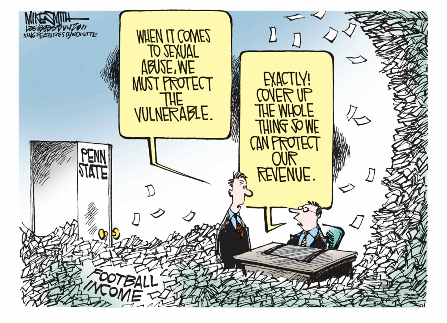 Conversation OCR: MIKENMITH WHEN IT COMES TO SEXUAL ABUSEWE MUST PROTECT THE VULNERABLE. NNG FEATURESSYNDICATE EXACTLY! COVER UP THE WHOLE THING SO WE CAN PROTECT OUR REVENUE. PENN STATE FOOTBALL INCOME MIKENMITH WHEN IT COMES TO SEXUAL ABUSEWE MUST PROTECT THE VULNERABLE. NNG FEATURESSYNDICATE EXACTLY! COVER UP THE WHOLE THING SO WE CAN PROTECT OUR REVENUE. PENN STATE FOOTBALL INCOME