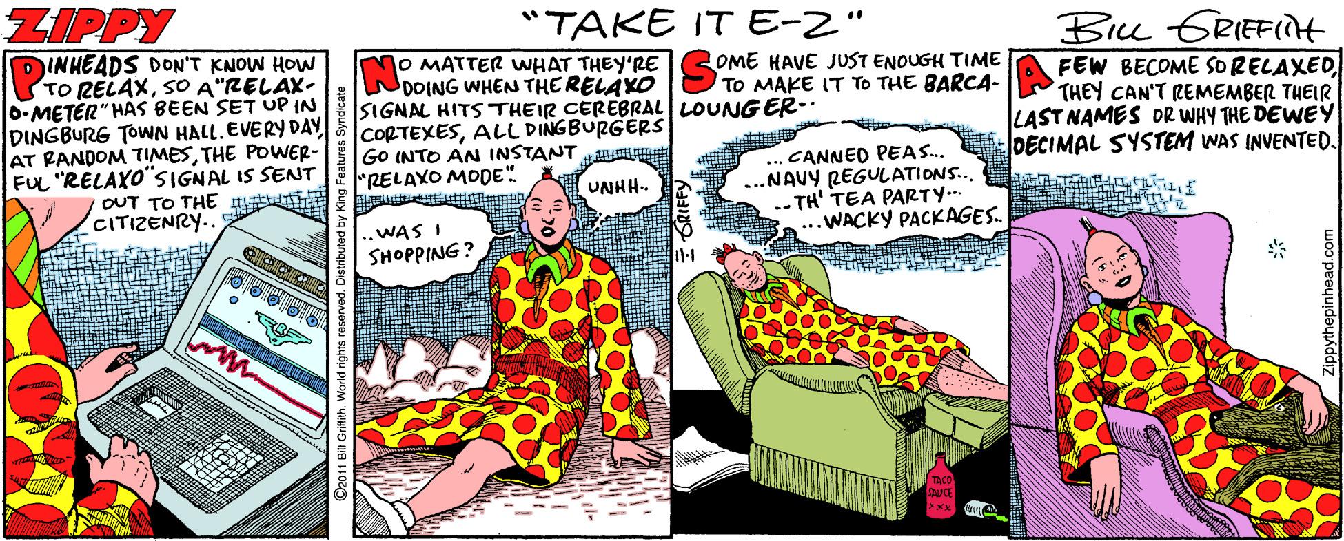 Humour OCR: ZIPPY "TAKE IT E-2" Biu GRIEFIt DINHEADS DON'T KNOW HOW TO RELAXSO A"RELAX- 0-METER" HAS BEEN SET UP IN DINGBURG TOWN HALL. EVERY DAY AT RANDOM TIMESTHE POWER- FUL "RELAXO"SIGNAL IS SENNT OUT TO THE (CITIZENRY.. O MATTER WHAT THEY'RE DOING WHEN THE RELAXO SIGNAL HITS THEIR CEREBRAL LOUNG ER- CORTEXESALL DINGBURGÉRS GO INTO AN INSTANT "RELAXO MODE" OME HAVE JUST ENOUGH TIME TO MAKE IT TO THE BARCA- FEW BECOME SO RELAXEDTHEY CAN'T REMEMBER THEIR LAST NAMES DR WHY THE DEWEY DECIMAL SYSTEM WAS INVENTED. ... CANNED PEAS. ...NAVY REGULATIONS... -- TH' TEA PARTY.. ...WACKY PACKAGES. UNHH-- ..WAS I SHOPPING ? O2011 Bill Grifin ZIPPY "TAKE IT E-2" Biu GRIEFIt DINHEADS DON'T KNOW HOW TO RELAXSO A"RELAX- 0-METER" HAS BEEN SET UP IN DINGBURG TOWN HALL. EVERY DAY AT RANDOM TIMESTHE POWER- FUL "RELAXO"SIGNAL IS SENNT OUT TO THE (CITIZENRY.. O MATTER WHAT THEY'RE DOING WHEN THE RELAXO SIGNAL HITS THEIR CEREBRAL LOUNG ER- CORTEXESALL DINGBURGÉRS GO INTO AN INSTANT "RELAXO MODE" OME HAVE JUST ENOUGH TIME TO MAKE IT TO THE BARCA- FEW BECOME SO RELAXEDTHEY CAN'T REMEMBER THEIR LAST NAMES DR WHY THE DEWEY DECIMAL SYSTEM WAS INVENTED. ... CANNED PEAS. ...NAVY REGULATIONS... -- TH' TEA PARTY.. ...WACKY PACKAGES. UNHH-- ..WAS I SHOPPING ? O2011 Bill Grifin