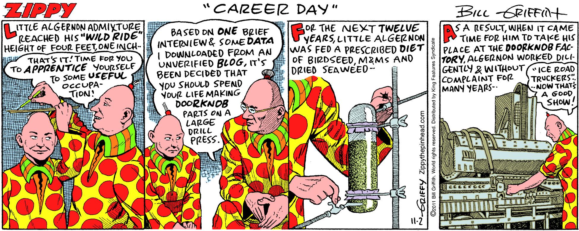 Comics OCR: ZIPPY "CAREER DAY" BicL GRIFFInt ITTLE ALGERNON ADMIXTURE REACHED HIS "WILD'RIDE" HEIGHT OF FOUR FEET ONE INCH- OR THE NEXT TWELVE YEARSLITTLE ALGERNON WAS FED A PRESCRIBED DIET OF BIRDSEEDMZMS AND DRIED SEAWNEED -- BASED DN ONE BRIEF INTERVIEW& SOME DATA I DOWNLOADED FROM AN UNVERIFIED BLOGIT'S BEEN DECIDED THAT YOU SHOULD SPEND YOUR LIFE MAKING 1 DOORKNOB PARTS ON A LARGE DRILL PRESS. SA RESULTWHEN IT CAME TIME FOR HIM TO TAICE HIS PLACE AT THE DOORKNOB FAC- TORYALGERNON WORKED DILI- GENTLY & WITHOUT ICE ROAD COMPLAINT FOR MANY YEARS-. THAT'S IT! TIME FOR YOU TO APPRÉNTICE YOURSELF TO SOME USEFUL OCCUPA- TION! TRUCKERS" --NOW THATS A GOOD SHOW! NGRIFFY Zippythepinhead.c ZIPPY "CAREER DAY" BicL GRIFFInt ITTLE ALGERNON ADMIXTURE REACHED HIS "WILD'RIDE" HEIGHT OF FOUR FEET ONE INCH- OR THE NEXT TWELVE YEARSLITTLE ALGERNON WAS FED A PRESCRIBED DIET OF BIRDSEEDMZMS AND DRIED SEAWNEED -- BASED DN ONE BRIEF INTERVIEW& SOME DATA I DOWNLOADED FROM AN UNVERIFIED BLOGIT'S BEEN DECIDED THAT YOU SHOULD SPEND YOUR LIFE MAKING 1 DOORKNOB PARTS ON A LARGE DRILL PRESS. SA RESULTWHEN IT CAME TIME FOR HIM TO TAICE HIS PLACE AT THE DOORKNOB FAC- TORYALGERNON WORKED DILI- GENTLY & WITHOUT ICE ROAD COMPLAINT FOR MANY YEARS-. THAT'S IT! TIME FOR YOU TO APPRÉNTICE YOURSELF TO SOME USEFUL OCCUPA- TION! TRUCKERS" --NOW THATS A GOOD SHOW! NGRIFFY Zippythepinhead.c