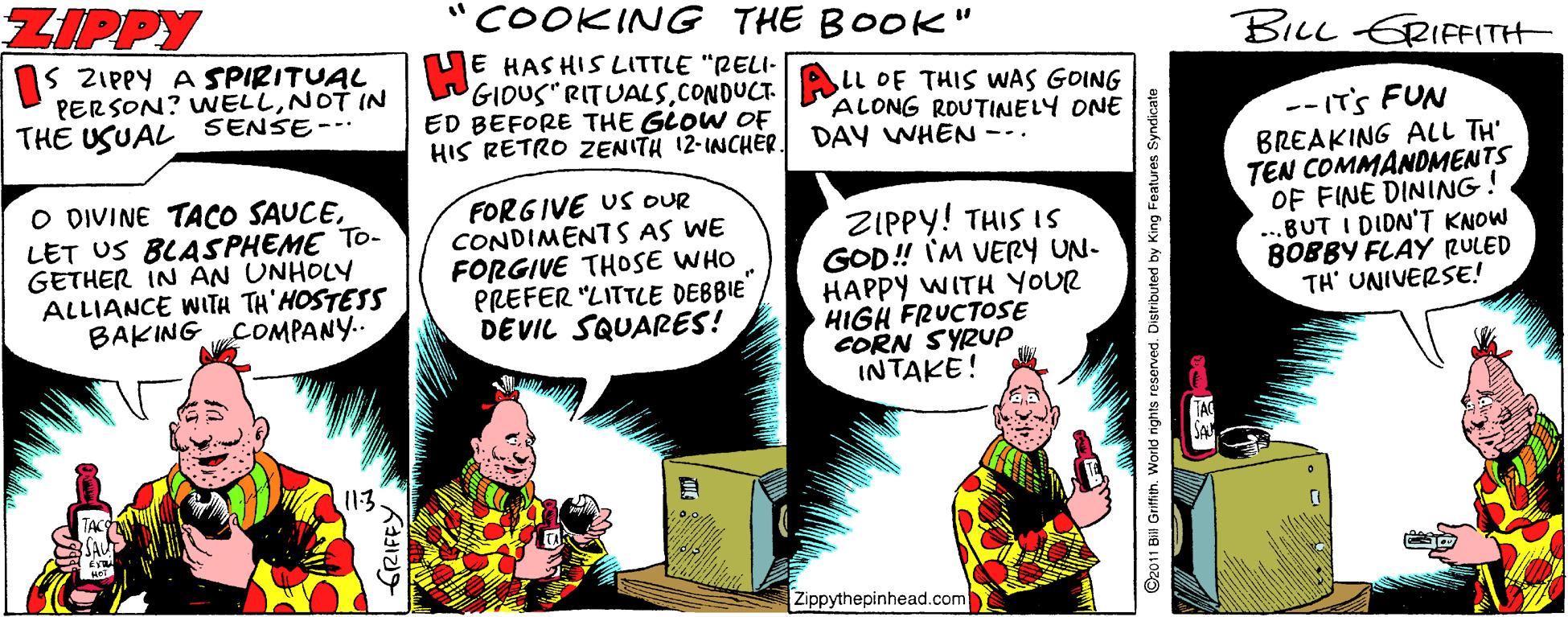 Humour OCR: ZIPPY COOKINGG THE BOOK" BILL ERIFF(TH 1s ZIPPY A SPIRITUAL PERSON? WELLNOT IN THE USUAL SENSE-- E HAS HIS LITTLE "RELI- GIOUS RITUALSCONDUCT. ED BEFORE THE GLOW OE HIS RETRO ZENITH 12-INCHER LL OF THIS WwAS GOING ALONG ROUTINELY ONE DAY WHEN --. O DIVINE TACO SAUCELET US BLASPHEME TO- GETHER IN AN UNHOLY ALLIANCE WITH TH'HOSTESS BAKING COMPANY.. FORGIVE US oUR CONDIMENT S AS WE FORGIVE THOSE WHO PREFER "LITTLE DEBBIE DEVIL SQUARES! ZIPPY! THIS IS GOD! IM VERY UN- HAPPY WITH YOUR HIGH FRUCTOSE CORN SYRUP INTAKE! -- IT'S FUN BREAKING ALL TH' TEN COMMANOMENTS OF FINE DINING! ...BUT I DIDN'T KNOW BOBBY FLAY RULED TH' UNIVERSE! 113 Zippythepinhead.com O2011 Bill Griffien. World nights reserved. Distributed by King Features Syndicate ZIPPY COOKINGG THE BOOK" BILL ERIFF(TH 1s ZIPPY A SPIRITUAL PERSON? WELLNOT IN THE USUAL SENSE-- E HAS HIS LITTLE "RELI- GIOUS RITUALSCONDUCT. ED BEFORE THE GLOW OE HIS RETRO ZENITH 12-INCHER LL OF THIS WwAS GOING ALONG ROUTINELY ONE DAY WHEN --. O DIVINE TACO SAUCELET US BLASPHEME TO- GETHER IN AN UNHOLY ALLIANCE WITH TH'HOSTESS BAKING COMPANY.. FORGIVE US oUR CONDIMENT S AS WE FORGIVE THOSE WHO PREFER "LITTLE DEBBIE DEVIL SQUARES! ZIPPY! THIS IS GOD! IM VERY UN- HAPPY WITH YOUR HIGH FRUCTOSE CORN SYRUP INTAKE! -- IT'S FUN BREAKING ALL TH' TEN COMMANOMENTS OF FINE DINING! ...BUT I DIDN'T KNOW BOBBY FLAY RULED TH' UNIVERSE! 113 Zippythepinhead.com O2011 Bill Griffien. World nights reserved. Distributed by King Features Syndicate