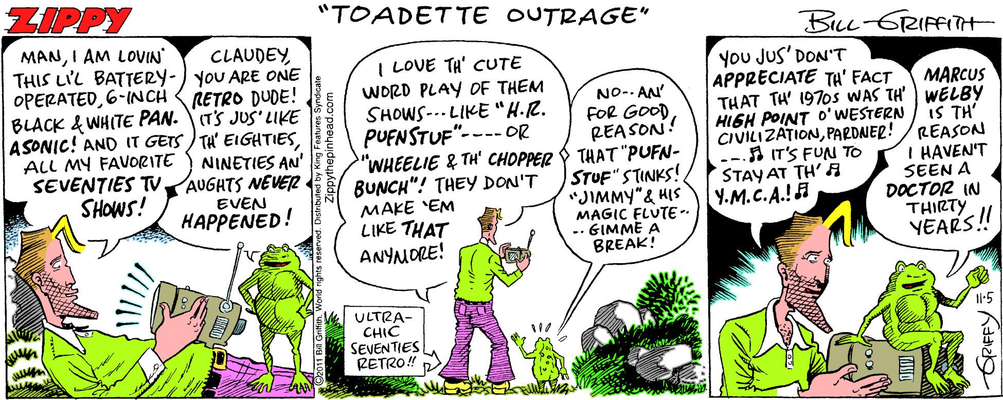 Fictional character OCR: ZIPPY "TOADETTE OUTRAGE" BLL-GRIFFITH MANI AM LOVIN THIS LIL BATTERY-) yoU ARE ONE OPERATED6-INCH BLACK & WHITE PAN. (TS JUS'LIKE ASONIC! AND IT GETS ) TH' EIGHTIES ALL MY FAVORITE SEVENTIES TV. SHOWS! CLAUDEYI LOVE TH' CUTE WORD PLAY OF THEM SHOWS--- LIKE "H.R. PUFNSTUF"---- OR "WHEELIE & TH' CHOPPER THAT "PUFN- BUNCH"! THEY DON'T MAKE EM LIKE THAT ANYMORE! You JUS' DON'T APPRECIATE TH' FACT RETRO DUDE! MARCUS THAT TH' 197os WAS TH' WELBY IS TH' REASON I HAVEN'T SEEN A DOCTOR IN THIRTY YEARS! NO-. AN' FOR GOOD REA SON! HIGH POINT O'WESTERN CIVILIZATIONPARDNER! IT'S FUN TO STAY AT TH' A Y.M.C.A.! NINETIES AN' AUGHTS NEVER STUF" STINKS! "JIMMY"& HIS MAGIC FLUTE-- .- GIMME A BREAK! EVEN HAPPENED! ULTRA- CHIC SEVENTIES RETRO! 1l-5 GRIFFY: ZIPPY "TOADETTE OUTRAGE" BLL-GRIFFITH MANI AM LOVIN THIS LIL BATTERY-) yoU ARE ONE OPERATED6-INCH BLACK & WHITE PAN. (TS JUS'LIKE ASONIC! AND IT GETS ) TH' EIGHTIES ALL MY FAVORITE SEVENTIES TV. SHOWS! CLAUDEYI LOVE TH' CUTE WORD PLAY OF THEM SHOWS--- LIKE "H.R. PUFNSTUF"---- OR "WHEELIE & TH' CHOPPER THAT "PUFN- BUNCH"! THEY DON'T MAKE EM LIKE THAT ANYMORE! You JUS' DON'T APPRECIATE TH' FACT RETRO DUDE! MARCUS THAT TH' 197os WAS TH' WELBY IS TH' REASON I HAVEN'T SEEN A DOCTOR IN THIRTY YEARS! NO-. AN' FOR GOOD REA SON! HIGH POINT O'WESTERN CIVILIZATIONPARDNER! IT'S FUN TO STAY AT TH' A Y.M.C.A.! NINETIES AN' AUGHTS NEVER STUF" STINKS! "JIMMY"& HIS MAGIC FLUTE-- .- GIMME A BREAK! EVEN HAPPENED! ULTRA- CHIC SEVENTIES RETRO! 1l-5 GRIFFY: