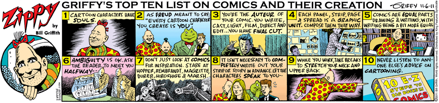 Parallel OCR: GRIFFY'S TOP TEN LIST ON COMICS AND THEIR CREATION ERIFFY 6-u 1 CARTOON CHARACTERS QAVE 2 AS FREUD MEANT TO SAY: 3 You'RE THE AUTEUR OF 4 EACH PANELPAGE5 COMICS ARE EQUAL PARTS SOULS. by Bill Griffith "EVERY CARTOON CHARACTER PYOUR COMIC. YOU WRITEYou CREATE (S YOU" a SPREAD IS' A GRAPHIC ORAWING &WRITINGWITH CASTDIRECT AND UNIT. COMPOSE TAEM THAT WAY. WRITING BEING A BIT MORE EQUAL EDIT.YOU HAVE FINAL CUT. E A LIAd 6 AMBIGUITY IS OK.ASK7 DON'T JUST LOOK AT COMICS 8 IT ISNT NECESEARY TO COM-19 WHIKE YOU WORK TAKE BREAKS 10 NEVER LISTEN TO ANY- THE READER TO MEET YOU FOR INSPIRATION. STARE AT PLETELY WRITE DUT YOUR TO STRETCH YOUR NECK AND HACEWAY- HOPPERMAGRITTE STRIPOR STORY IN ADVANCE.LETTE UPPER BACK. DURERHIROSHIGE & MARSH.CHARACTERS SPEAK TO You- ONE ELSE'S ADVICE ON CARTOONING. KO B-Z STEPS TO BIG BUCKS A OMICS GRIFFY'S TOP TEN LIST ON COMICS AND THEIR CREATION ERIFFY 6-u 1 CARTOON CHARACTERS QAVE 2 AS FREUD MEANT TO SAY: 3 You'RE THE AUTEUR OF 4 EACH PANELPAGE5 COMICS ARE EQUAL PARTS SOULS. by Bill Griffith "EVERY CARTOON CHARACTER PYOUR COMIC. YOU WRITEYou CREATE (S YOU" a SPREAD IS' A GRAPHIC ORAWING &WRITINGWITH CASTDIRECT AND UNIT. COMPOSE TAEM THAT WAY. WRITING BEING A BIT MORE EQUAL EDIT.YOU HAVE FINAL CUT. E A LIAd 6 AMBIGUITY IS OK.ASK7 DON'T JUST LOOK AT COMICS 8 IT ISNT NECESEARY TO COM-19 WHIKE YOU WORK TAKE BREAKS 10 NEVER LISTEN TO ANY- THE READER TO MEET YOU FOR INSPIRATION. STARE AT PLETELY WRITE DUT YOUR TO STRETCH YOUR NECK AND HACEWAY- HOPPERMAGRITTE STRIPOR STORY IN ADVANCE.LETTE UPPER BACK. DURERHIROSHIGE & MARSH.CHARACTERS SPEAK TO You- ONE ELSE'S ADVICE ON CARTOONING. KO B-Z STEPS TO BIG BUCKS A OMICS