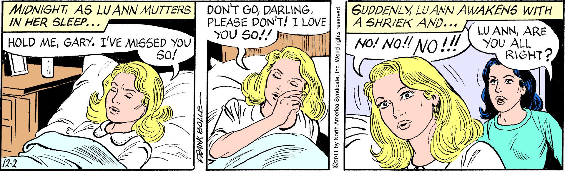 Jaw OCR: MIDNIGHTAS LUANN MUTTERS IN HER SLEEP. DON'T GOPLEASE DON'T! I LOVE YOU SO!! SUDDENLYLU ANN AWAKENS WITH A SHRIEK AND... LU ANNARE YOU ALL RIGHT? HOLD MEGARY. I'VE MISSED YOU 5O! NO! NO!! NO!! 12-2 ©2011 by North America SyndicateInc. World rights reserved. MIDNIGHTAS LUANN MUTTERS IN HER SLEEP. DON'T GOPLEASE DON'T! I LOVE YOU SO!! SUDDENLYLU ANN AWAKENS WITH A SHRIEK AND... LU ANNARE YOU ALL RIGHT? HOLD MEGARY. I'VE MISSED YOU 5O! NO! NO!! NO!! 12-2 ©2011 by North America SyndicateInc. World rights reserved.