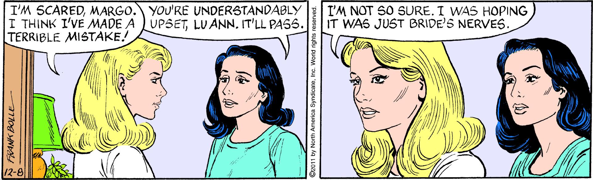 Cartoon OCR: I'M SCAREDMARGO. YOU'RE UNDERSTANDABLY I THINK I'VE MADE A UPSETIT'LL PASS. TERRIBLE MISTAKE! I'M NOT SO SURE. I WAS HOPING IT WAS JUST BRIDE'S NERVES. 12-8 FRANK BOLLE O2011 by North America SyndicateInc. World I'M SCAREDMARGO. YOU'RE UNDERSTANDABLY I THINK I'VE MADE A UPSETIT'LL PASS. TERRIBLE MISTAKE! I'M NOT SO SURE. I WAS HOPING IT WAS JUST BRIDE'S NERVES. 12-8 FRANK BOLLE O2011 by North America SyndicateInc. World
