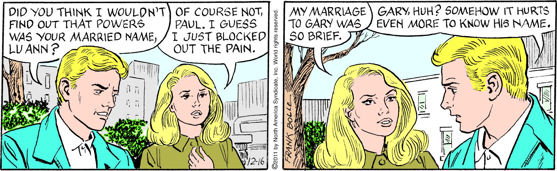 Line OCR: DID YOU THINK I WOULDNT OF COURSE NOTFIND OUT THAT POWERS WAS YOUR MARRIED NAMELU ANN ? PAUL. I GUESS I JUST BLOCKED OUT THE PAIN. MY MARRIAGE GARY HUH? SOMEHOW IT HURTS TO GARY WAS SO BRIEF. EVEN MORE TO KNOW HIS NAME. 12-16 ©2011 by North America SyndicateInc. World rights reserved. FRANK BOLLE DID YOU THINK I WOULDNT OF COURSE NOTFIND OUT THAT POWERS WAS YOUR MARRIED NAMELU ANN ? PAUL. I GUESS I JUST BLOCKED OUT THE PAIN. MY MARRIAGE GARY HUH? SOMEHOW IT HURTS TO GARY WAS SO BRIEF. EVEN MORE TO KNOW HIS NAME. 12-16 ©2011 by North America SyndicateInc. World rights reserved. FRANK BOLLE
