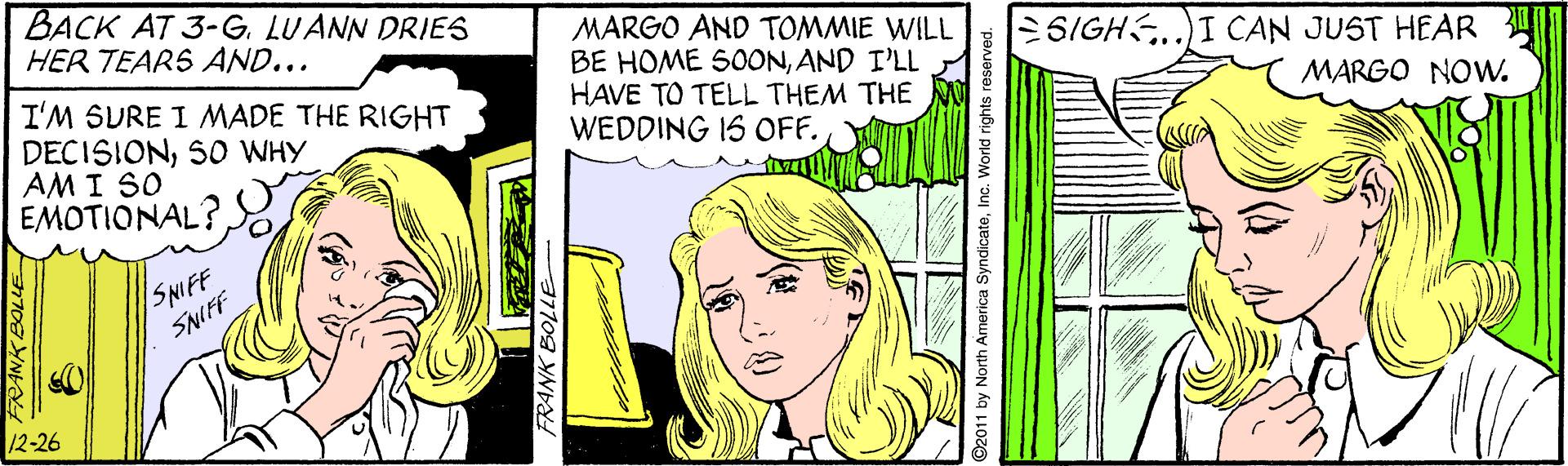 Rectangle OCR: BACK AT 3-G. LUANN DRIES HER TEARS AND... MARGO AND TOMMIE WILL BE HOME 500ONAND I'LL HAVE TO TELL THEM THE WEDDING IS OFF. 6IGHS.)I CAN JUST HEAR I'M SURE I MADE THE RIGHT DECISIONSO WHY AM I SO EMOTIONAL? MARGO NOW. SNIFF SNIFF 12-26 2011 by North America SyndicateInc. World rights re BACK AT 3-G. LUANN DRIES HER TEARS AND... MARGO AND TOMMIE WILL BE HOME 500ONAND I'LL HAVE TO TELL THEM THE WEDDING IS OFF. 6IGHS.)I CAN JUST HEAR I'M SURE I MADE THE RIGHT DECISIONSO WHY AM I SO EMOTIONAL? MARGO NOW. SNIFF SNIFF 12-26 2011 by North America SyndicateInc. World rights re