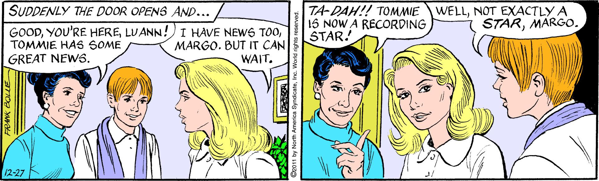 Font OCR: SUDDENLY THE DOOR OPENS AND... TA-DAH!! TOMMIE 15 NOW A RECORDING STAR! WELLNOT EXACTLY A STARMARGO. GOODTOMMIE HAS SOME GREAT NEWS. MARGOBUT IT CAN WAIT. 12-27 O2011 by North America SyndicateInc. World rights reseve SUDDENLY THE DOOR OPENS AND... TA-DAH!! TOMMIE 15 NOW A RECORDING STAR! WELLNOT EXACTLY A STARMARGO. GOODYOU'RE HERELUANN!) I HAVE NEWS TOOTOMMIE HAS SOME GREAT NEWS. MARGOBUT IT CAN WAIT. 12-27 O2011 by North America SyndicateInc. World rights reseve