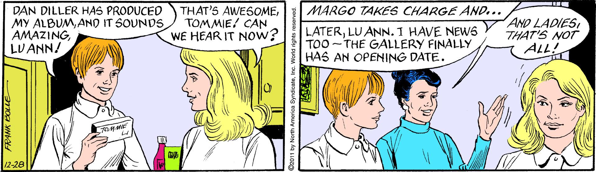 Jaw OCR: MARGO TAKES CHARGE AND... DAN DILLER HAS PRODUCED MY ALBUMAND IT SOUNDS AMAZINGLU ANN/ THAT'S AWESOMETOMMIE! CAN WE HEAR IT NOW? LATERLU ANN. I HAVE NEWS TOO -THE GALLERY FINALLY HAS AN OPENING DATE. AND LADIES THAT'S NOT ALL! 7OMMIE 12-28 FRANK BOLLE 2011 by North Amorica SyndicateInc. World rights reserve MARGO TAKES CHARGE AND... DAN DILLER HAS PRODUCED MY ALBUMAND IT SOUNDS AMAZINGLU ANN/ THAT'S AWESOMETOMMIE! CAN WE HEAR IT NOW? LATERLU ANN. I HAVE NEWS TOO -THE GALLERY FINALLY HAS AN OPENING DATE. AND LADIES THAT'S NOT ALL! 7OMMIE 12-28 FRANK BOLLE 2011 by North Amorica SyndicateInc. World rights reserve