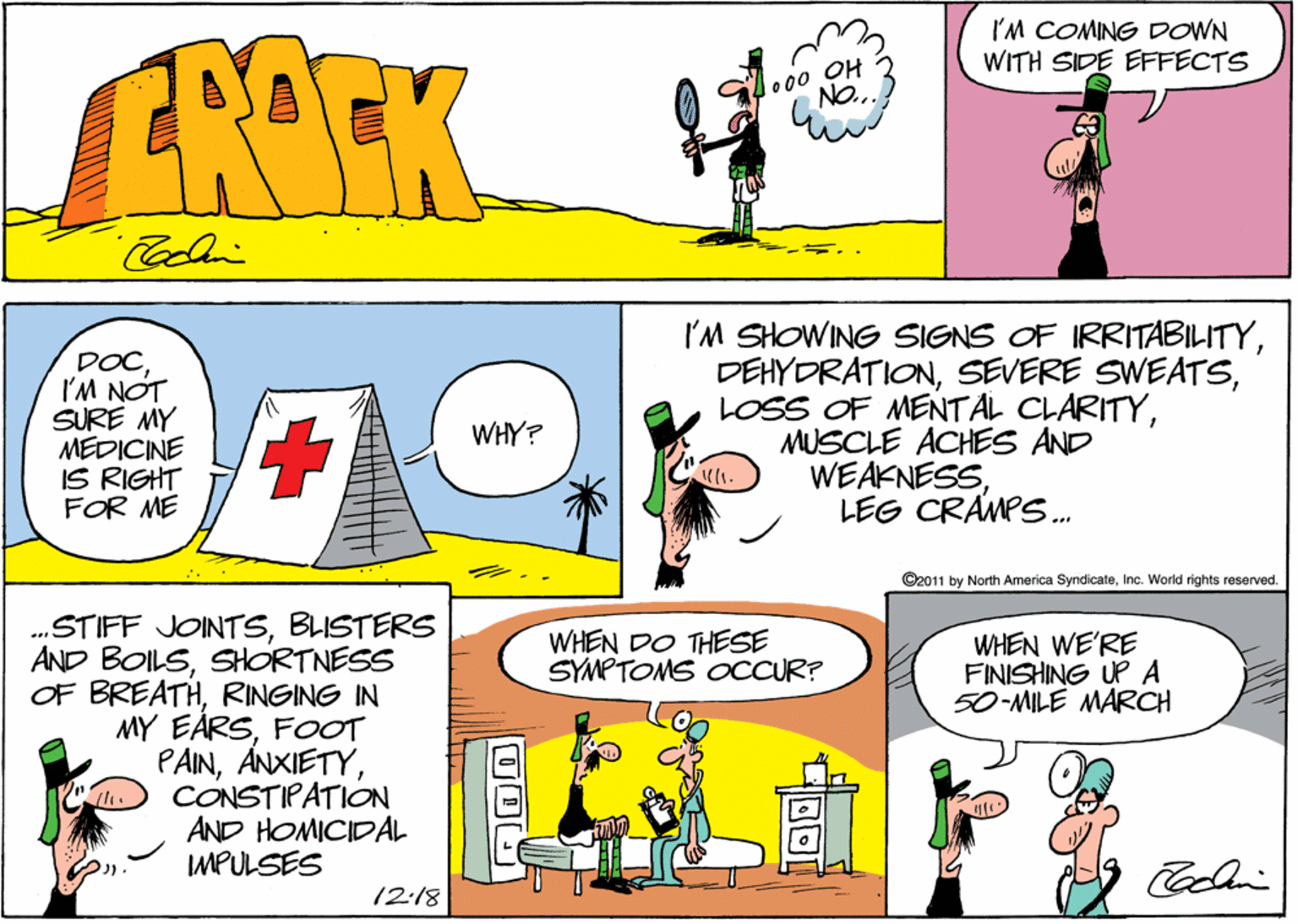 Comics OCR: I'M COMING DOWN WITH SIDE EFFECTS ERARK lo00 OH NO.. DOCI'M NOT SURE MY MEDICINE IS RIGHT FOR ME I'M SHOWING SIGNS OF IRRITABILITYMUSCLE ACHES AND WEAKNESSLEG CRAMPS. WHY? ©2011 by North America SyridicateInc. World rights reserved. .„STIFF JOINTSBLISTERS AND BOILSSHORTNESS OF BREATHRINGING IN MY EÅRSFOT PAINCONSTIPATION AND HOMICIDAL IMPULSES WHEN DO THESE SYMPTOMS OCCUR? WHEN WE'RE FINISHING UP A 50-MILE MARCH 12:18 I'M COMING DOWN WITH SIDE EFFECTS ERARK lo00 OH NO.. DOCI'M NOT SURE MY MEDICINE IS RIGHT FOR ME I'M SHOWING SIGNS OF IRRITABILITYSEVERE SWEATSLOSS OF MENTAL CLARITYMUSCLE ACHES AND WEAKNESSLEG CRAMPS. WHY? ©2011 by North America SyridicateInc. World rights reserved. .„STIFF JOINTSBLISTERS AND BOILSSHORTNESS OF BREATHRINGING IN MY EÅRSFOT PAINCONSTIPATION AND HOMICIDAL IMPULSES WHEN DO THESE SYMPTOMS OCCUR? WHEN WE'RE FINISHING UP A 50-MILE MARCH 12:18