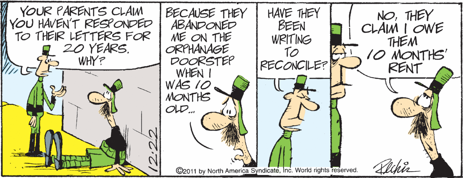 Art OCR: YOUR PARENTS CLAM YOU HAVEN'T RESPONDED TO THEIR LETTERS FOR 20 YEARS. WHY? BECAUSE THEY ABANDONED ME ON THE ORPHANAGE DOORSTEP WHEN I WAS 10 MONTHS OLD. HAVE THEY BEEN WRITING TO RECONCILE? NOTHEY CLAM I OWE THEM 10 MONTHS' RENT ©2011 by North America SyndicateInc. World rights reserved. 12:22 YOUR PARENTS CLAM YOU HAVEN'T RESPONDED TO THEIR LETTERS FOR 20 YEARS. WHY? BECAUSE THEY ABANDONED ME ON THE ORPHANAGE DOORSTEP WHEN I WAS 10 MONTHS OLD. HAVE THEY BEEN WRITING TO RECONCILE? NOTHEY CLAM I OWE THEM 10 MONTHS' RENT ©2011 by North America SyndicateInc. World rights reserved. 12:22