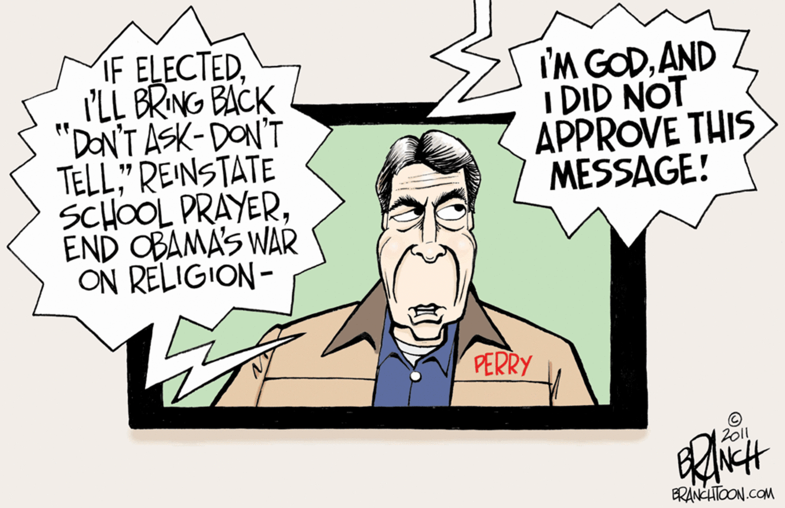 Pleased OCR: IF ELECTEDI'LL BRING BACK "DONTASK-DON'T TELL" REINSTATE SCHOOL PRAYEREND OBAMAS WAR ON RELIGION- I'M GODAND I DID NOT APPROVE THIS MESSAGE! PERRY 2011 ERANCHTOON.COM IF ELECTEDI'LL BRING BACK "DONTASK-DON'T TELL" REINSTATE SCHOOL PRAYEREND OBAMAS WAR ON RELIGION- I'M GODAND I DID NOT APPROVE THIS MESSAGE! PERRY 2011 ERANCHTOON.COM