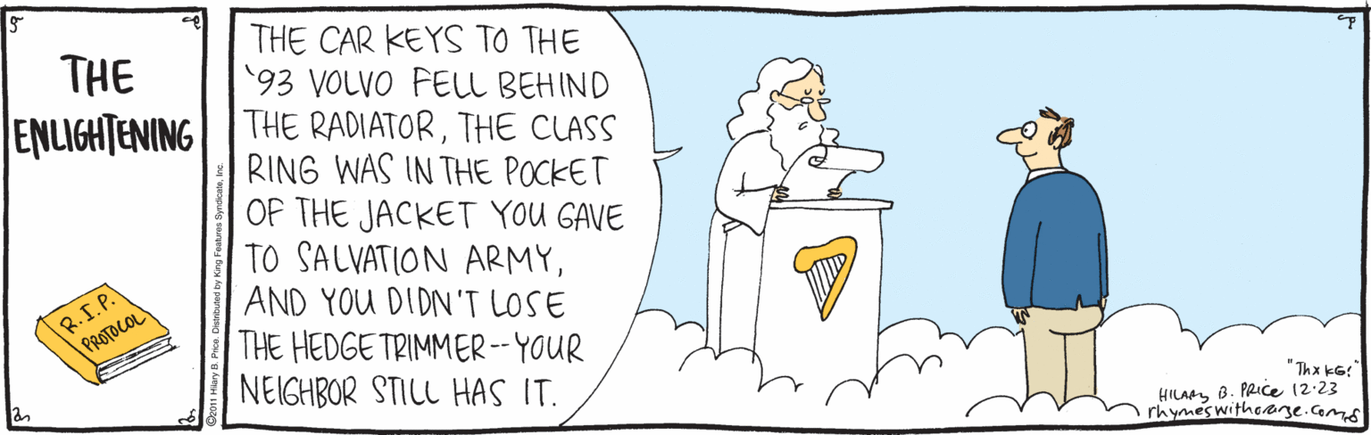 Humour OCR: THE CAR KEYS TO THE '93 VOLVO FELL BEHIND ENLIGHTENING |THE RADIATORTHE CLASS RING WAS IN THE POCKET OF THE JACKET YOU GAVE TO SALVATION ARMYAND YOU DIDN'T LOSE THE HEDGE TRIMMER-- YOUR NEIGHBOR STILL HAS IT. THE R.S.P. PROTOCOL "Thx kG: HILAAY B. PRICE (2:23 rhymeswithoare.com THE CAR KEYS TO THE '93 VOLVO FELL BEHIND ENLIGHTENING |THE RADIATORTHE CLASS RING WAS IN THE POCKET OF THE JACKET YOU GAVE TO SALVATION ARMYAND YOU DIDN'T LOSE THE HEDGE TRIMMER-- YOUR NEIGHBOR STILL HAS IT. THE R.S.P. PROTOCOL "Thx kG: HILAAY B. PRICE (2:23 rhymeswithoare.com
