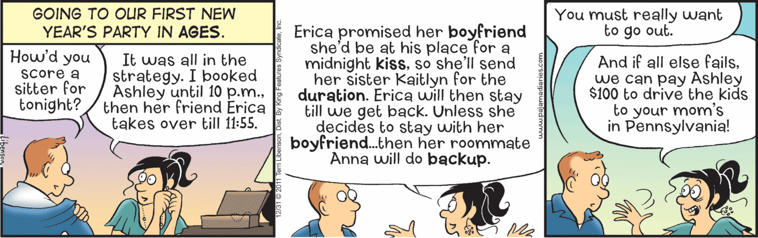 Art OCR: GOING TO OUR FIRST NEW YEAR'S PARTY IN AGES. You must really want to go out. Erica promised her boyfriend she'd be at his place for a midnight kissso she'll send her sister Kaitlyn for the duration. Erica will then stay till we get back. Unless she decides to stay with her boyfriend.then her roommate Anna will do backup. How'd you Score a sitter for tonight? It was all in the strategy. I booked Ashley until 10 p.m.then her friend Erica takes over till 11:55. And if all else failswe can pay Ashley $100 to drive the kids to your mom's in Pennsylvania! GOING TO OUR FIRST NEW YEAR'S PARTY IN AGES. You must really want to go out. Erica promised her boyfriend she'd be at his place for a midnight kissso she'll send her sister Kaitlyn for the duration. Erica will then stay till we get back. Unless she decides to stay with her boyfriend.then her roommate Anna will do backup. How'd you Score a sitter for tonight? It was all in the strategy. I booked Ashley until 10 p.m.then her friend Erica takes over till 11:55. And if all else failswe can pay Ashley $100 to drive the kids to your mom's in Pennsylvania!