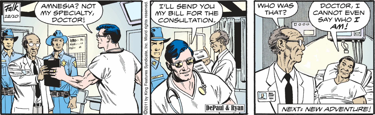 Illustration OCR: Falk AMNESIA? NOT MY SPECIALTYDOCTOR! I'LL SEND YOU MY BILL FOR THE CONSULTATION. WHO WAS THAT? DOCTORI CANNOT EVEN SAY WHO I AM! 12/10 DePaul & Ryan NEXT: NEW ADVENTURE! 92011 by King Features SyndicateInc. Falk AMNESIA? NOT MY SPECIALTYDOCTOR! I'LL SEND YOU MY BILL FOR THE CONSULTATION. WHO WAS THAT? DOCTORI CANNOT EVEN SAY WHO I AM! 12/10 DePaul & Ryan NEXT: NEW ADVENTURE! 92011 by King Features Syndicate
