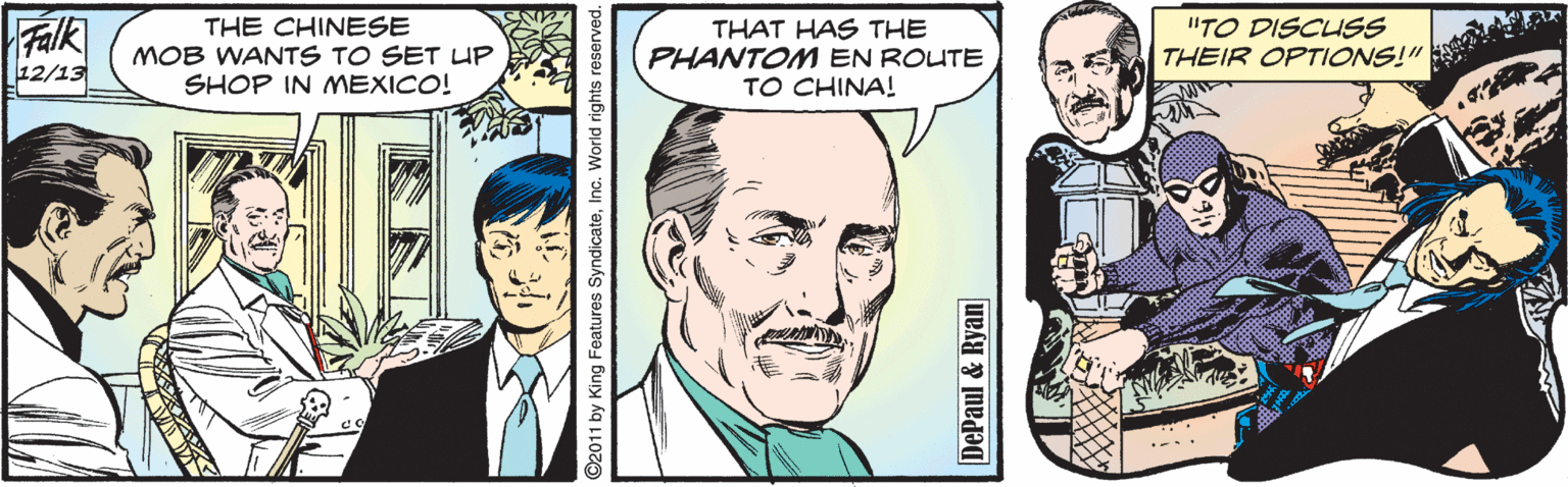 Human OCR: Falk THE CHINESE MOB WANTS TO SET UP SHOP IN MEXICO! THAT HAS THE PHANTONM EN ROUTE TO CHINA! "TO DISCUSS THEIR OPTIONS!" 12/13 ©2011 by King Features SyndicateInc. World rights reserved. DePaul & Ryan Falk THE CHINESE MOB WANTS TO SET UP SHOP IN MEXICO! THAT HAS THE PHANTONM EN ROUTE TO CHINA! "TO DISCUSS THEIR OPTIONS!" 12/13 ©2011 by King Features SyndicateInc. World rights reserved. DePaul & Ryan