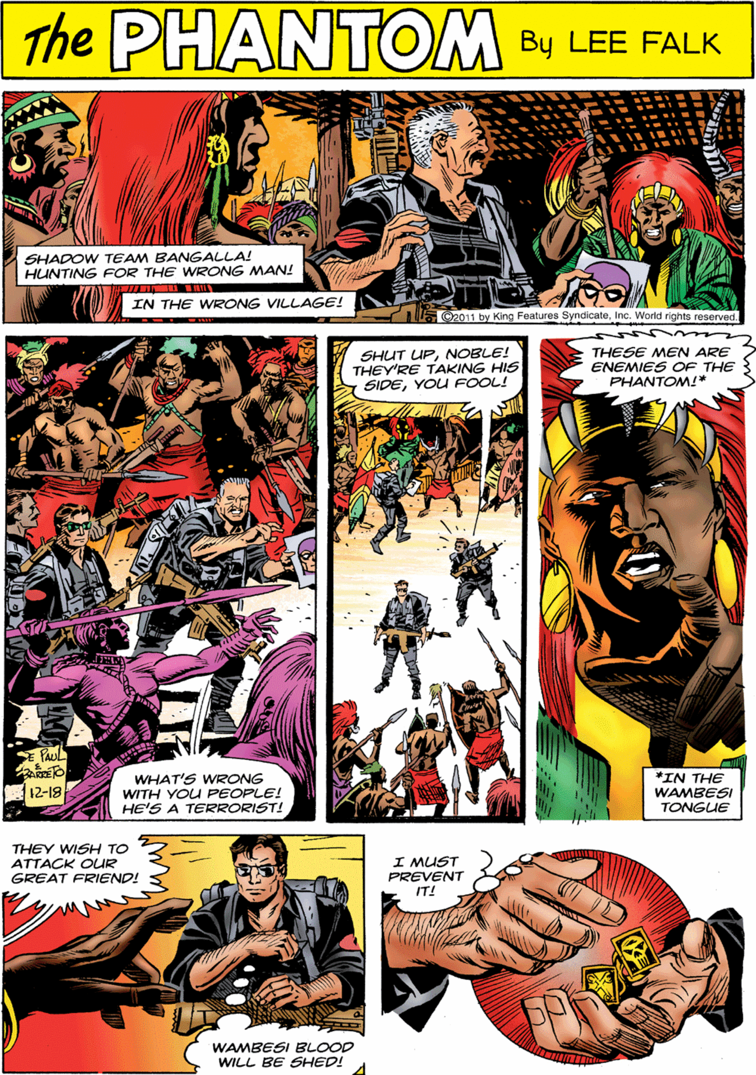 Illustration OCR: The PHANTOM CREATED LEE FALKSHADOW TEAM BANGALLA! HUNTING FOR THE WRONG MAN! IN THE WRONG VILLAGE! C2011 by King Features SyndicateInc. World rights reserved. SHUT UPNOBLE! THEY'RE TAKING HIS SIDEYOU FOOL! THESE MEN ARE ENEMIES OF THE PHANTOM!* THEY WISH TO ATTACK OUR GREAT FRIEND! WAMBESI BLOOD WILL BE SHED! I MUST PREVENT IT! WHAT'S WRONG WITH YOU PEOPLE! HE'S A TERRORIST! *IN THE WAMBESI TONGUE ?12-19 The PHANTOM CREATED LEE FALKSHADOW TEAM BANGALLA! HUNTING FOR THE WRONG MAN! IN THE WRONG VILLAGE! C2011 by King Features SyndicateInc. World rights reserved. SHUT UPNOBLE! THEY'RE TAKING HIS SIDEYOU FOOL! THESE MEN ARE ENEMIES OF THE PHANTOM!* THEY WISH TO ATTACK OUR GREAT FRIEND! WAMBESI BLOOD WILL BE SHED! I MUST PREVENT IT! WHAT'S WRONG WITH YOU PEOPLE! HE'S A TERRORIST! *IN THE WAMBESI TONGUE ? 12-19