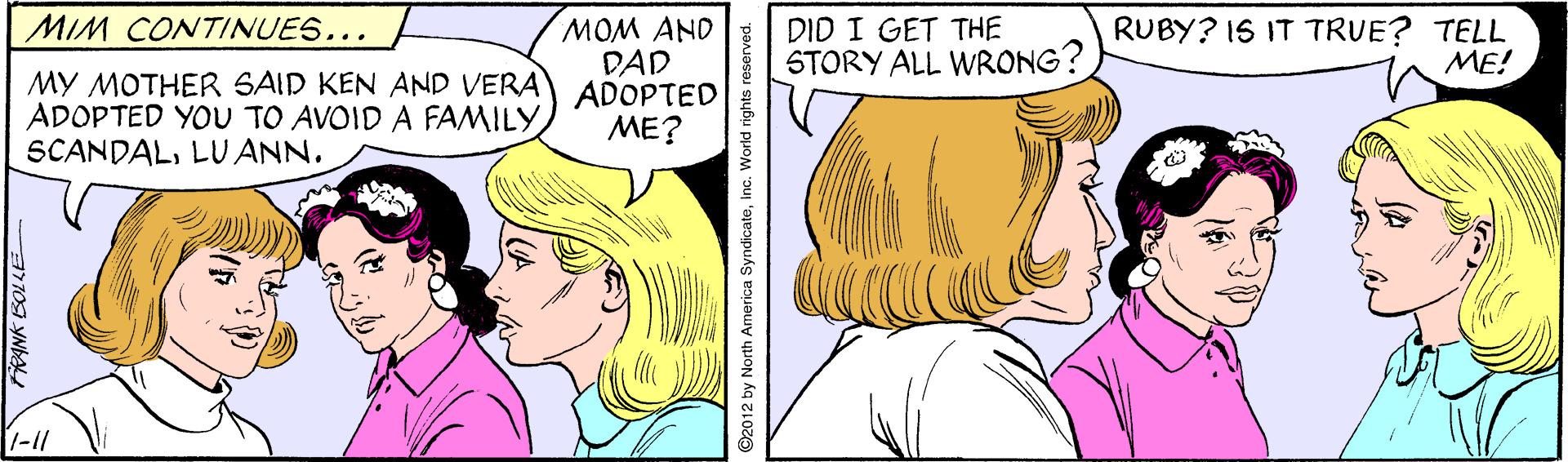 Facial expression OCR: MOM AND DAD DID I GET THE STORY ALL WRONG? MIM CONTINUES... RUBY? IS IT TRUE? TELL ME! MY MOTHER SAID KEN AND VERA ADOPTED ADOPTED YOU TO AVOID A FAMILY SCANDALLU ANN. ME? 1-11 7709 YMA ©2012 by North America SyndicateInc. World rights reserved. MOM AND DAD DID I GET THE STORY ALL WRONG? MIM CONTINUES... RUBY? IS IT TRUE? TELL ME! MY MOTHER SAID KEN AND VERA ADOPTED ADOPTED YOU TO AVOID A FAMILY SCANDALLU ANN. ME? 1-11 7709 YMA ©2012 by North America SyndicateInc. World rights reserved.