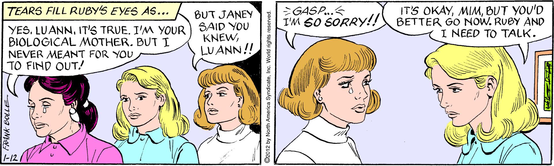 Vertebrate OCR: IT'S OKAYBUT YOU'D BETTER GO NOW. RUBY AND I NEED TO TALK. TEARS FILL RUBY'S EYES AS... >GASP..< I'M SO SORRY!! YESIT'S TRUE. I'M YOUR BIOLOGICAL MOTHER. BUT I NEVER MEANT FOR YOU TO FIND OUT! BUT JANEY SAID YOU KNEWLUANN!! |-12 IT'S OKAYBUT YOU'D BETTER GO NOW. RUBY AND I NEED TO TALK. TEARS FILL RUBY'S EYES AS... >GASP..< I'M SO SORRY!! YESIT'S TRUE. I'M YOUR BIOLOGICAL MOTHER. BUT I NEVER MEANT FOR YOU TO FIND OUT! BUT JANEY SAID YOU KNEWLUANN!! |-12