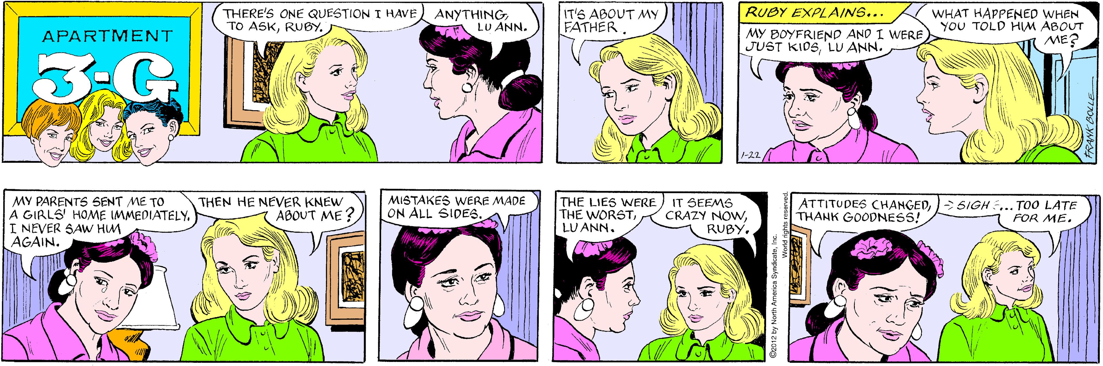 Cartoon OCR: THERE'S ONE QUESTION I HAVE TO ASKRUBY. ) ANYTHINGLU ANN. IT'S ABOUT MY FATHER APARTMENT 3.G RUBY EXPLAINS... WHAT HAPPENED WHEN YoU TOLD HIM ABOUT ME? MY PARENTS SENT ME TO A GIRLS' HOME IMMEDIATELY. I NEVER SAW HUM AGAIN. THEN HE NEVER KNEW ABOUT ME ? MY BOYFRIEND AND I WERE JUST KIDSLU ANN. 1-22 MISTAKES WERE MADE ON ALL SIDES. THE LIES WNERE THE WORSTLU ANN. IT SEEMS CRAZY NOWNRUBY. ATTITUDES CHANGED> SIGH ... TO0 LATE THANK GOODNESS! FOR ME. ©2012 by North America SyndicateInc. "panesa THERE'S ONE QUESTION I HAVE TO ASKRUBY. ) ANYTHINGLU ANN. IT'S ABOUT MY FATHER APARTMENT 3.G RUBY EXPLAINS... WHAT HAPPENED WHEN YoU TOLD HIM ABOUT ME? MY PARENTS SENT ME TO A GIRLS' HOME IMMEDIATELY. I NEVER SAW HUM AGAIN. THEN HE NEVER KNEW ABOUT ME ? MY BOYFRIEND AND I WERE JUST KIDSLU ANN. 1-22 MISTAKES WERE MADE ON ALL SIDES. THE LIES WNERE THE WORSTLU ANN. IT SEEMS CRAZY NOWNRUBY. ATTITUDES CHANGED> SIGH ... TO0 LATE THANK GOODNESS! FOR ME. ©2012 by North America SyndicateInc. "panesa