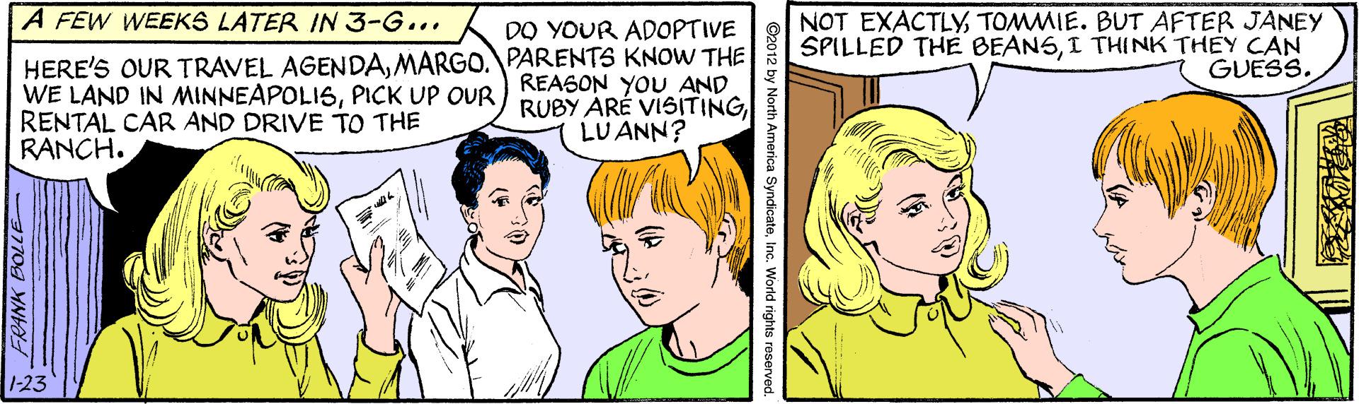 Human OCR: A FEW WEEKS LATER IN 3-G... NOT EXACTLYTOMMIE. BUT AFTER JANEY SPILLED THE BEANSI THINK THEY CAN GUESS. DO YOUR ADOPTIVE HERE'S OUR TRAVEL AGENDAMARGO. PARENTS KNOW THE WE LAND IN MINNEAPOLISRENTAL CAR AND DRIVE TO THE RANCH. REASON YOU AND LU ANN? 1-23 FRANK BOLLE ©2012 by North America SyndicateInc. World rights reserve A FEW WEEKS LATER IN 3-G... NOT EXACTLYTOMMIE. BUT AFTER JANEY SPILLED THE BEANSI THINK THEY CAN GUESS. DO YOUR ADOPTIVE HERE'S OUR TRAVEL AGENDAMARGO. PARENTS KNOW THE WE LAND IN MINNEAPOLISPICK UP OUR RUBY ARÉ VISITINGRENTAL CAR AND DRIVE TO THE RANCH. REASON YOU AND LU ANN? 1-23 FRANK BOLLE ©2012 by North America SyndicateInc. World rights reserve