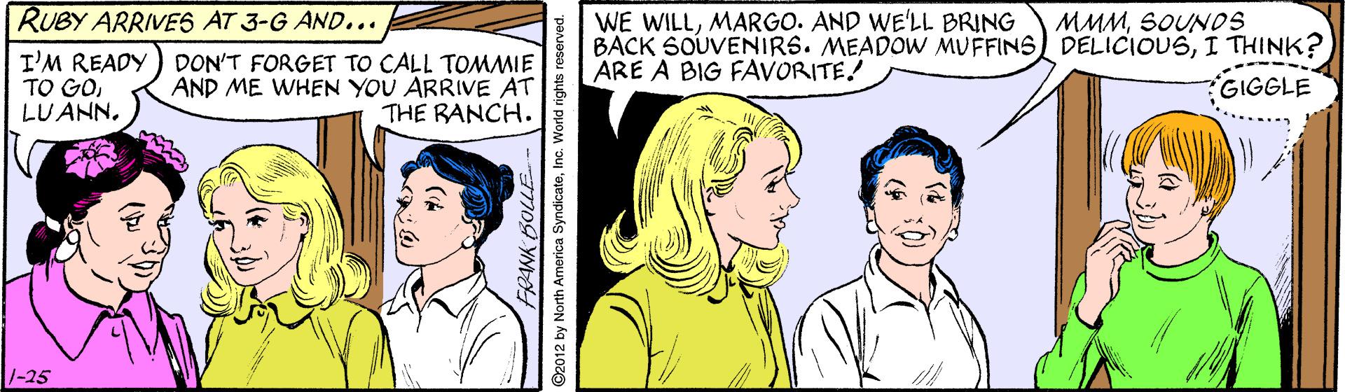 Font OCR: WE WILLMARGO. AND WE'LL BRING BACK SOUVENIRS. MEADOW MUFFINS DELICIOUSI THINK? ARE A BIG FAVORITE! RUBY ARRIVES AT 3-G AND... MMMSOUNDS I'M READY TO GOLUANN. DON'T FORGET TO CALL TOMMIE AND ME WHEN YOU ARRIVE AT THE RANCH. GIGGLE /-25 WE WILLMARGO. AND WE'LL BRING BACK SOUVENIRS. MEADOW MUFFINS DELICIOUSI THINK? ARE A BIG FAVORITE! RUBY ARRIVES AT 3-G AND... MMMSOUNDS I'M READY TO GOLUANN. DON'T FORGET TO CALL TOMMIE AND ME WHEN YOU ARRIVE AT THE RANCH. GIGGLE /-25