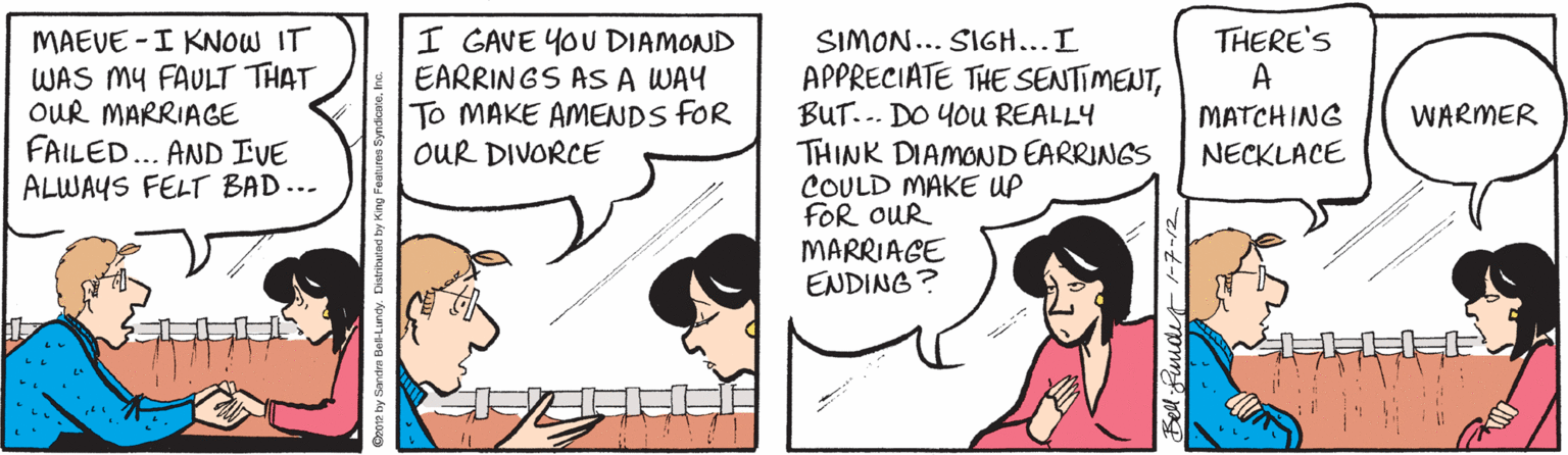 Neck OCR: MAEVE -I KNOW IT WAS MY FAULT THAT OUR MARRIAGE FAILED... AND IVE ALWAYS FELT BAD... I GAVE YOU DIAMOND EARRINGS AS A WAY To MAKE AMENDS fOR OUR DIVORCE THERE'S A SIMON... SIGH...I APPRECIATE THE SENTIMENTBUT... DO YOU REALLY THINK DIAMOND EARRINGS COULD MAKE UP FOR OUR MARRIAGE ENDING? MATCHING WARMER NECKLACE MAEVE -I KNOW IT WAS MY FAULT THAT OUR MARRIAGE FAILED... AND IVE ALWAYS FELT BAD... I GAVE YOU DIAMOND EARRINGS AS A WAY To MAKE AMENDS fOR OUR DIVORCE THERE'S A SIMON... SIGH...I APPRECIATE THE SENTIMENTBUT... DO YOU REALLY THINK DIAMOND EARRINGS COULD MAKE UP FOR OUR MARRIAGE ENDING? MATCHING WARMER NECKLACE