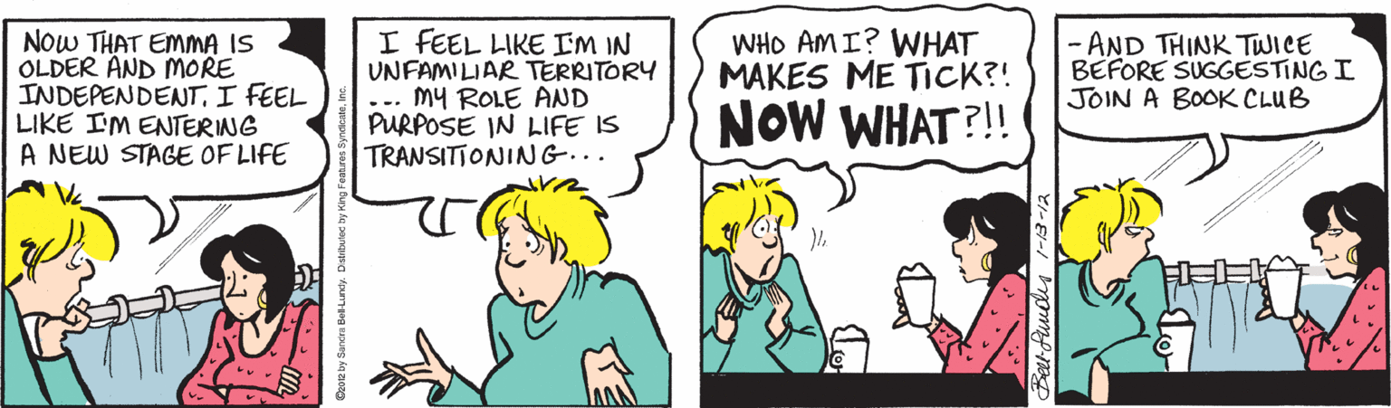 Cartoon OCR: NOW THAT EMMA IS OLDER AND MORE INDEPENDENTI FEEL LIKE IM ENTERING A NEW STAGE OF LIFE I FEEL LIKE I'M IN UNFAMILIAR TERRITORY ... MY ROLE AND PURPOSE IN LIFE IS TRANSITIONING... WHO AMI? WHAT MAKES ME TICK?! - AND THINK TWICE BEFORE SUGGESTING I JOIN A BOOK CLUB NOW WHAT?! Ozoe by Sarcra Bol Lury. Dstibuec by King Fe NOW THAT EMMA IS OLDER AND MORE INDEPENDENTI FEEL LIKE IM ENTERING A NEW STAGE OF LIFE I FEEL LIKE I'M IN UNFAMILIAR TERRITORY ... MY ROLE AND PURPOSE IN LIFE IS TRANSITIONING... WHO AMI? WHAT MAKES ME TICK?! - AND THINK TWICE BEFORE SUGGESTING I JOIN A BOOK CLUB NOW WHAT?! Ozoe by Sarcra Bol Lury. Dstibuec by King Fe