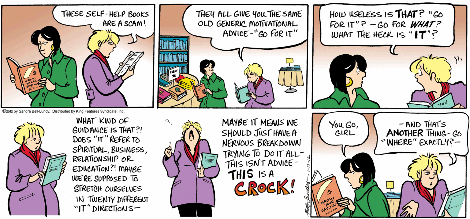 Green OCR: THESE SELF-HELP BOOKS THEY ALL GIVE You THE SAME OLD GENERIC MOTIVATIONAL How USELESS IS THAT? "GO FOR IT"? - Go FOR WHAT? WHAT THE HECK IS "IT? ARE A SCAM! ADVICE-"GO FOR IT" Cz012 by Sandra Bel-Lundy. Distributed by King Features Syndicate. Inc. WHAT KIND OF GUIDANCE IS THAT?! DOES "IT "REFER TO SPIRITUALRELATIONSHIP OR EDUCATION?! MAYBE WE'RE SUPPOSED TO STRETCH OURSELVES IN TWENTY DIFERENT "IT" DIRECTIONS- YOU MAYBE IT MEANS WE SHOULD JUST HAVE A NERVOUS BREAKDOWN TRYNG TO DO IT ALL- THIS ISN'T ADVICE - THIS IS A CROCK! You GoGIRL - AND THAT'S ANOTHER THING- GO "WHERE" EXACTLY?- GROW YOUR SAVING THESE SELF-HELP BOOKS THEY ALL GIVE You THE SAME OLD GENERIC MOTIVATIONAL How USELESS IS THAT? "GO FOR IT"? - Go FOR WHAT? WHAT THE HECK IS "IT? ARE A SCAM! ADVICE-"GO FOR IT" Cz012 by Sandra Bel-Lundy. Distributed by King Features Syndicate. Inc. WHAT KIND OF GUIDANCE IS THAT?! DOES "IT "REFER TO SPIRITUALRELATIONSHIP OR EDUCATION?! MAYBE WE'RE SUPPOSED TO STRETCH OURSELVES IN TWENTY DIFERENT "IT" DIRECTIONS- YOU MAYBE IT MEANS WE SHOULD JUST HAVE A NERVOUS BREAKDOWN TRYNG TO DO IT ALL- THIS ISN'T ADVICE - THIS IS A CROCK! You GoGIRL - AND THAT'S ANOTHER THING- GO "WHERE" EXACTLY?- GROW YOUR SAVING