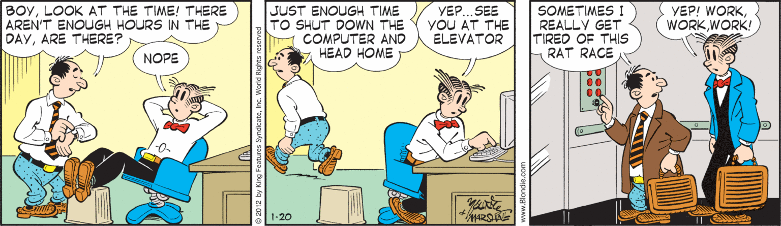 Conversation OCR: BOYLOOK AT THE TIME! THERE AREN'T ENOUGH HOURS IN THE DAYARE THERE? JUST ENOUGH TIME TO SHUT DOWN THE COMPUTER AND HEAD HOME YEP.. SEE YOU AT THE ELEVATOR SOMETIMES I REALLY GET TIRED OF THIS RAT RACE YEP! WORKWORK! NOPE 00 © 2012 by SyndicateInc. We BOYLOOK AT THE TIME! THERE AREN'T ENOUGH HOURS IN THE DAYARE THERE? JUST ENOUGH TIME TO SHUT DOWN THE COMPUTER AND HEAD HOME YEP.. SEE YOU AT THE ELEVATOR SOMETIMES I REALLY GET TIRED OF THIS RAT RACE YEP! WORKWORK! NOPE 00 © 2012 by SyndicateInc. We