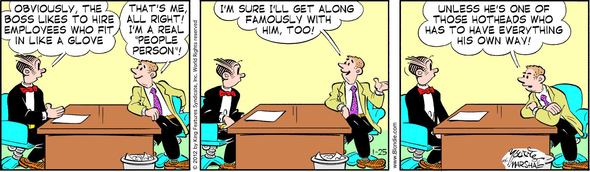 Animation OCR: OBVIOUSLYTHE BOSS LIKES TO HIRE EMPLOVEES WHO FIT IN LIKE A GLOVE THAT'S MEALL RIGHT! I'M A REAL "PEOPLE PERSON"! I'M SURE I'LL GET ALONG FAMOUSLY WITH HIMTOO! UNLESS HE'S ONE OF THOSE HOTHEADS WHO HAS TO HAVE EVERVTHING HIS OWN WAY! MARSHAE ng Features Syndicatehnc. World Rights reserved OBVIOUSLYTHE BOSS LIKES TO HIRE EMPLOVEES WHO FIT IN LIKE A GLOVE THAT'S MEALL RIGHT! I'M A REAL "PEOPLE PERSON"! I'M SURE I'LL GET ALONG FAMOUSLY WITH HIMTOO! UNLESS HE'S ONE OF THOSE HOTHEADS WHO HAS TO HAVE EVERVTHING HIS OWN WAY! MARSHAE ng Features Syndicatehnc. World Rights reserved