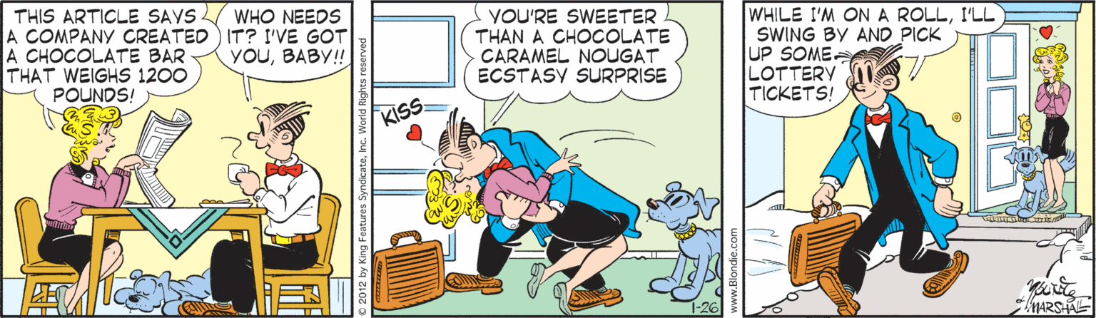 Fictional character OCR: WHILE I'M ON A ROLLI'LL SWING BY AND PICK UP SOME LOTTERY TICKETS! WHO NEEDS THIS ARTICLE SAVS. A COMPANY CREATED) IT? I'VE GOT A CHOCOLATE BAR THAT WEIGHS 1200 POUNDS! YOU'RE SWEETER THAN A CHOCOLATE CARAMEL NOUGAT ECSTASY SURPRISE yOUBABY! KSS MARSHAL © 2012 by King Features SyndicateInc. World R WHILE I'M ON A ROLLI'LL SWING BY AND PICK UP SOME LOTTERY TICKETS! WHO NEEDS THIS ARTICLE SAVS. A COMPANY CREATED) IT? I'VE GOT A CHOCOLATE BAR THAT WEIGHS 1200 POUNDS! YOU'RE SWEETER THAN A CHOCOLATE CARAMEL NOUGAT ECSTASY SURPRISE yOUBABY! KSS MARSHAL © 2012 by King Features SyndicateInc. World R