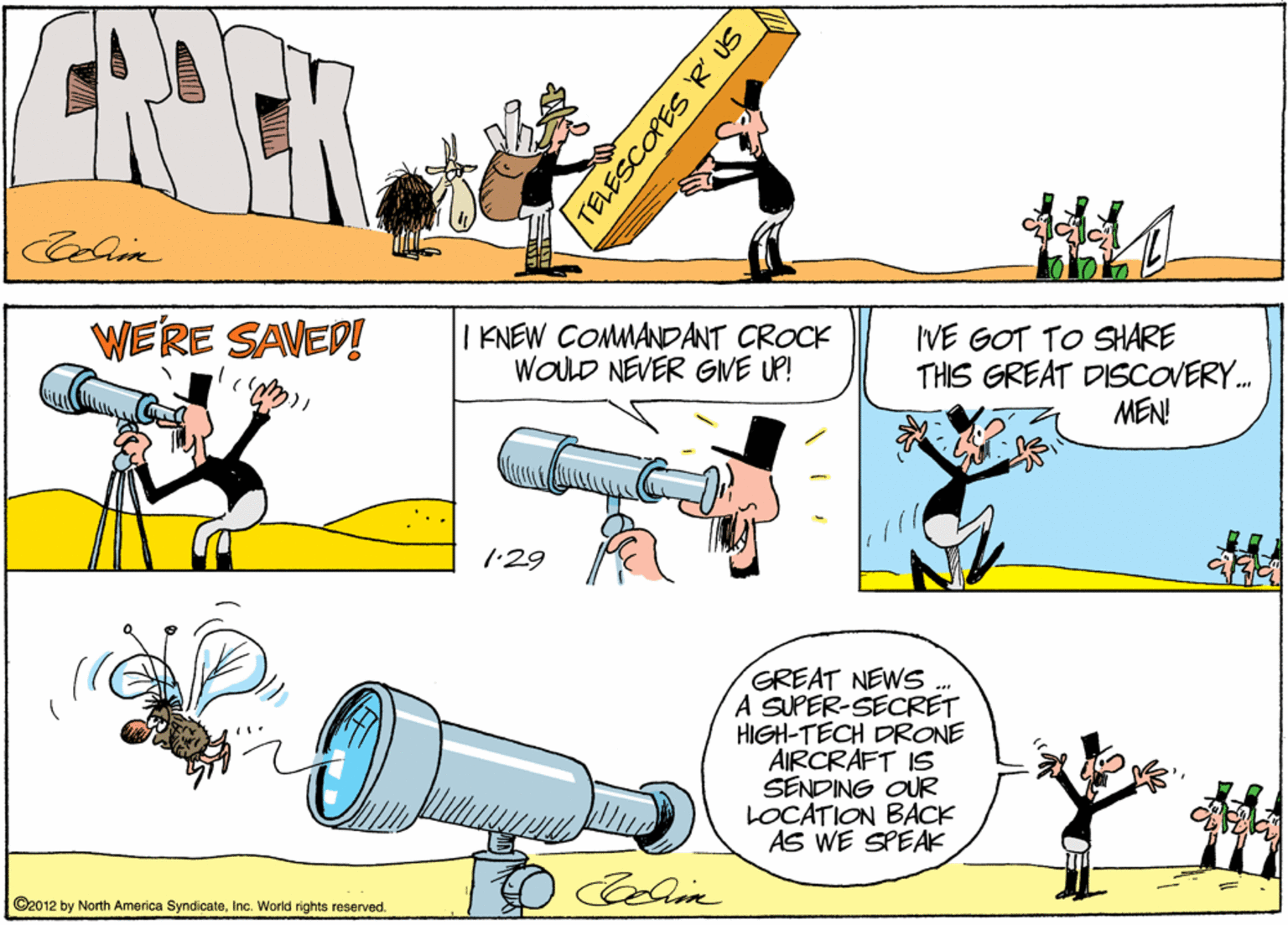 Fiction OCR: WERE SAVED! I KNEW COMMANDANT CROCK WOLD NEVER GVE UP! IVE GOT TO SHARE THIS GREAT DISCOVERY. MEN! ?) 1:29 GREAT NEWS A SUPER-SECRET HIGH-TECH DRONE AIRCRAFT IS SENDING OUR LOCATION BACK AS WE SPEAK ? ©2012 by North America SyndicateInc. World rights reserved. TELESCOPESR US WERE SAVED! I KNEW COMMANDANT CROCK WOLD NEVER GVE UP! IVE GOT TO SHARE THIS GREAT DISCOVERY. MEN! ? ) 1:29 GREAT NEWS A SUPER-SECRET HIGH-TECH DRONE AIRCRAFT IS SENDING OUR LOCATION BACK AS WE SPEAK ? ©2012 by North America SyndicateInc. World rights reserved. TELESCOPESR US