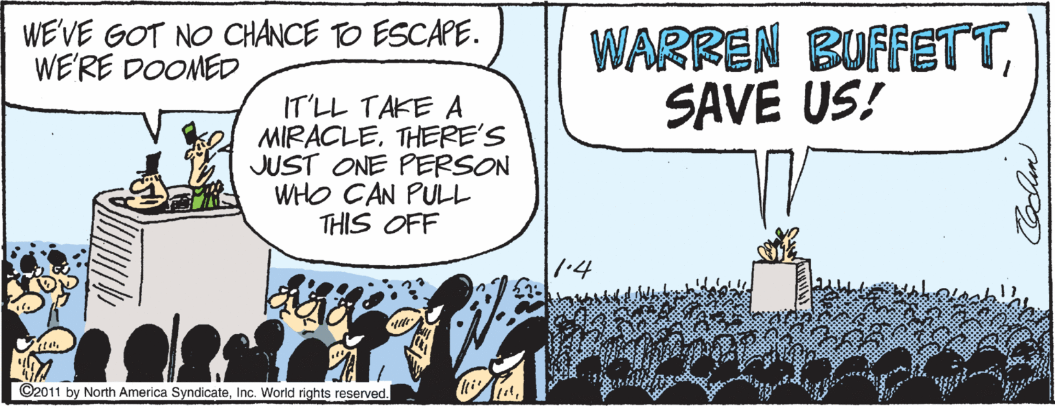 Humour OCR: WE'VE GOT NO CHANCE TO ESCAPE. WE'RE DOOMED WARREN BUFFETTSAVE US! IT'LL TAKE A MIRACLETHERE'S JUST ONE PERSON WHO CAN PULL THIS OFF 1.4 ©2011 by North America SyndicateInc. World rights reserved. WE'VE GOT NO CHANCE TO ESCAPE. WE'RE DOOMED WARREN BUFFETTSAVE US! IT'LL TAKE A MIRACLETHERE'S JUST ONE PERSON WHO CAN PULL THIS OFF 1.4 ©2011 by North America SyndicateInc. World rights reserved.