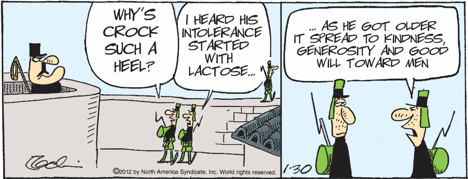 Fiction OCR: WHY'S CROCK SUCH A HEEL? I HEARD HIS INTOLERANCE STARTED WITH LACTOSE. AS HE GOT OLDER IT SPREAD TO KINDNESSGENEROSITY AND GOOD WILL TOWARD MEN ©2012 by North America SyndicateInc. World rights reserved. 7 30 WHY'S CROCK SUCH A HEEL? I HEARD HIS INTOLERANCE STARTED WITH LACTOSE. AS HE GOT OLDER IT SPREAD TO KINDNESSGENEROSITY AND GOOD WILL TOWARD MEN ©2012 by North America SyndicateInc. World rights reserved. 7 30
