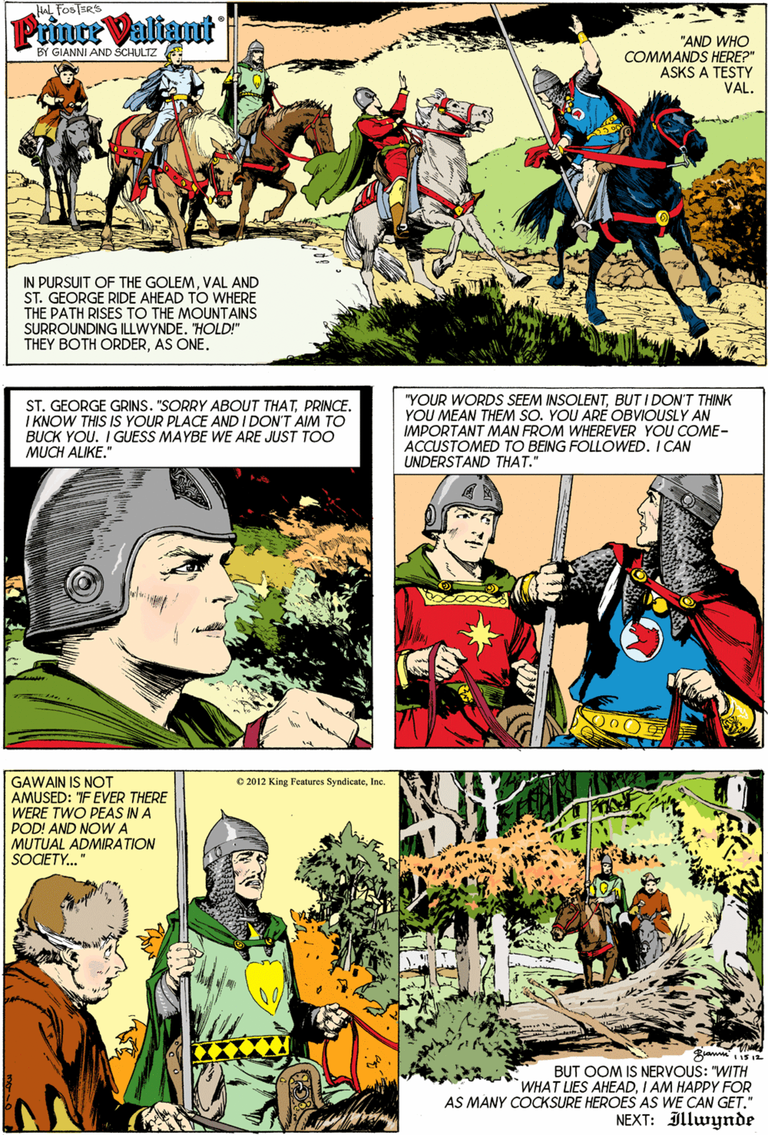 Adaptation OCR: HAL FOSTERS Prince Valiant "AND WHO COMMANDS HERE?" ASKS A TESTY VAL. BY GIANNI AND SCHULTZ IN PURSUIT OF THE GOLEMVAL AND ST. GEORGE RIDE AHEAD TO WHERE THE PATH RISES TO THE MOUNTAINS SURROUNDING ILLWYNDE. "HOLD!" THEY BOTH ORDERAS ONE. ST. GEORGE GRINS. "SORRY ABOUT THATPRINCE. I KNOW THIS IS YOUR PLACE AND I DON'T AIM TO BUCK YOU. I GUESS MAYBE WE ARE JUST TOO MUCH ALIKE." "YOUR WORDS SEEM INSOLENTBUT I DON'T THINK YOU MEAN THEM SO. YOU ARÉ OBVIOUSLY AN IMPORTANT MAN FROM WHEREVER YOU COME- ACCUSTOMED TO BEING FOLLOWED. I CAN UNDERSTAND THAT." GAWAIN IS NOT AMUSED: F EVER THERE WERE TWO PEAS INA POD! AND NOWA MUTUAL ADMIRATION SOCIETY." O 2012 King Features SyndicateInc. BUT OOM IS NERVOUS: "WITH "WHAT LIES AHEADI AM HAPPY FOR AS MANY COCKSURE HEROES AS WE CAN GET." NEXT: Illwynde HAL FOSTERS Prince Valiant "AND WHO COMMANDS HERE?" ASKS A TESTY VAL. BY GIANNI AND SCHULTZ IN PURSUIT OF THE GOLEMVAL AND ST. GEORGE RIDE AHEAD TO WHERE THE PATH RISES TO THE MOUNTAINS SURROUNDING ILLWYNDE. "HOLD!" THEY BOTH ORDERAS ONE. ST. GEORGE GRINS. "SORRY ABOUT THATPRINCE. I KNOW THIS IS YOUR PLACE AND I DON'T AIM TO BUCK YOU. I GUESS MAYBE WE ARE JUST TOO MUCH ALIKE." "YOUR WORDS SEEM INSOLENTBUT I DON'T THINK YOU MEAN THEM SO. YOU ARÉ OBVIOUSLY AN IMPORTANT MAN FROM WHEREVER YOU COME- ACCUSTOMED TO BEING FOLLOWED. I CAN UNDERSTAND THAT." GAWAIN IS NOT AMUSED: F EVER THERE WERE TWO PEAS INA POD! AND NOWA MUTUAL ADMIRATION SOCIETY." O 2012 King Features SyndicateInc. BUT OOM IS NERVOUS: "WITH "WHAT LIES AHEADI AM HAPPY FOR AS MANY COCKSURE HEROES AS WE CAN GET." NEXT: Illwynde