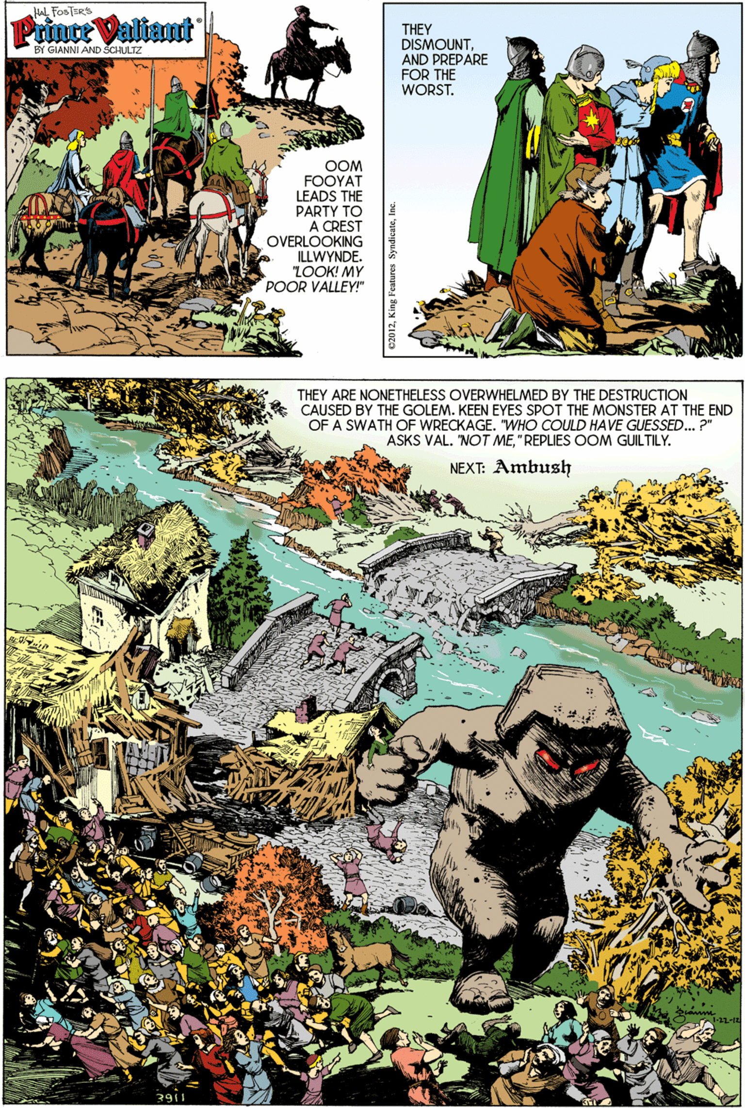 Fictional character OCR: A FOSTERS Prince Valiant THEY DISMOUNTAND PREPARE FOR THE WORST. BY GIANNI AND SCHULTZ OOM FOOYAT LEADS THE PARTY TO A CREST OVERLOOKING ILLWYNDE. LOOK! MY POOR VALLEY!" THEY ARE NONETHELESS OVERWHELMED BY THE DESTRUCTION CAUSED BY THE GOLEM. KEEN EYES SPOT THE MONSTER AT THE END OF A SWATH OF WRECKAGE. "WHO COULD HAVE GUESSED.. ?" ASKS VAL. 'NOT ME"REPLIES OOM GUILTILY. NEXT: Ambush A FOSTERS Prince Valiant THEY DISMOUNTAND PREPARE FOR THE WORST. BY GIANNI AND SCHULTZ OOM FOOYAT LEADS THE PARTY TO A CREST OVERLOOKING ILLWYNDE. LOOK! MY POOR VALLEY!" THEY ARE NONETHELESS OVERWHELMED BY THE DESTRUCTION CAUSED BY THE GOLEM. KEEN EYES SPOT THE MONSTER AT THE END OF A SWATH OF WRECKAGE. "WHO COULD HAVE GUESSED.. ?" ASKS VAL. 'NOT ME"REPLIES OOM GUILTILY. NEXT: Ambush