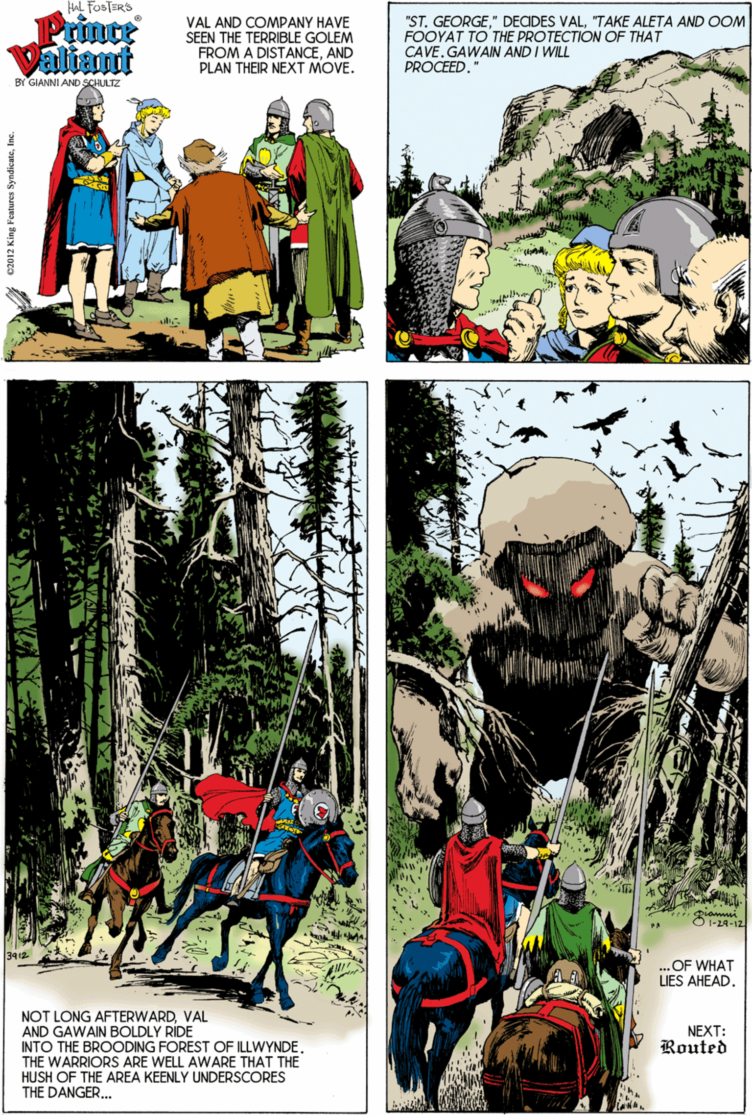 Graphics OCR: HAL FOSTERS Prinoe Valiant VAL AND COMPANY HAVE SEEN THE TERRIBLE GOLEM FROM A DISTANCEAND PLAN THEIR NEXT MOVE. "ST. GEORGE"TAKE ALETA AND OOM FOOYAT TO THE PROTECTION OF THAT CAVE. GAWAIN AND I WILL PROCEED." BY GIANNI AND SCHULTZ O I-2A-12 ..OF WHAT UES AHEAD. NOT LONG AFTERWARDVAL AND GAWAIN BOLDLY RÍDE INTO THE BROODING FOREST OF ILLWYNDE. THE WARRIORS ARE WELL AWARE THAT THE HUSH OF THE AREA KEENLY UNDERSCORES THE DANGER.. NEXT: Routed c2012 King Features SyndleateInc. HAL FOSTERS Prinoe Valiant VAL AND COMPANY HAVE SEEN THE TERRIBLE GOLEM FROM A DISTANCEAND PLAN THEIR NEXT MOVE. "ST. GEORGE" DECDES VAL"TAKE ALETA AND OOM FOOYAT TO THE PROTECTION OF THAT CAVE. GAWAIN AND I WILL PROCEED." BY GIANNI AND SCHULTZ O I-2A-12 ..OF WHAT UES AHEAD. NOT LONG AFTERWARDVAL AND GAWAIN BOLDLY RÍDE INTO THE BROODING FOREST OF ILLWYNDE. THE WARRIORS ARE WELL AWARE THAT THE HUSH OF THE AREA KEENLY UNDERSCORES THE DANGER.. NEXT: Routed c2012 King Features Syndleate