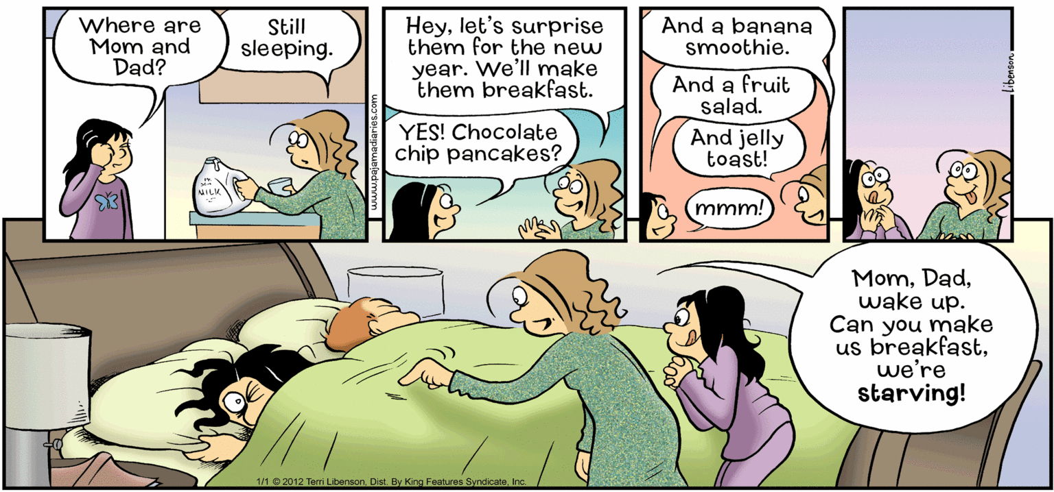 Conversation OCR: Where are Mom and Dad? Heylet's surprise them for the new year. We'll make them breakfast. Still sleeping. And a banana smoothie. And a fruit salad. YES! Chocolate chip pancakes? And jelly toast! mmm! Momwake up. Can you make us breakfastwe're starving! 1/1 © 2012 Teri LibensonIc. Where are Mom and Dad? Heylet's surprise them for the new year. We'll make them breakfast. Still sleeping. And a banana smoothie. And a fruit salad. YES! Chocolate chip pancakes? And jelly toast! mmm! Momwake up. Can you make us breakfastwe're starving! 1/1 © 2012 Teri LibensonDist. By King Features Syndicate