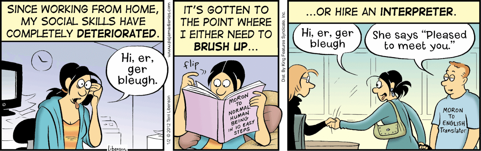 Illustration OCR: SINCE WORKING FROM HOMEMY SOCIAL SKILLS HAVE COMPLETELY DETERIORATED. IT'S GOTTEN TO THE POINT WHERE I EITHER NEED TO BRUSH UP... ...OR HIRE AN INTERPRETER. Higer bleugh. Higer bleugh She says "Pleased to meet you." flip MORON TO NORMAL HUMAN BEING IN 10 EASY MORON To ENGLISH Translator STEPS Libenson SINCE WORKING FROM HOMEMY SOCIAL SKILLS HAVE COMPLETELY DETERIORATED. IT'S GOTTEN TO THE POINT WHERE I EITHER NEED TO BRUSH UP... ...OR HIRE AN INTERPRETER. Higer bleugh. Higer bleugh She says "Pleased to meet you." flip MORON TO NORMAL HUMAN BEING IN 10 EASY MORON To ENGLISH Translator STEPS Libenson