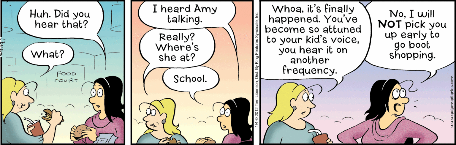 Parallel OCR: I heard Amy talking. Whoait's finally happened. You've become so attuned to your kid's voiceyou hear it on another frequency. Huh. Did you hear that? Really? Where's she at? NoI will NOT pick you up early to go boot shopping. What? FOOD COURT School. 142012 Terri LibensonDist. By King F I heard Amy talking. Whoait's finally happened. You've become so attuned to your kid's voiceyou hear it on another frequency. Huh. Did you hear that? Really? Where's she at? NoI will NOT pick you up early to go boot shopping. What? FOOD COURT School. 142012 Terri LibensonDist. By King F