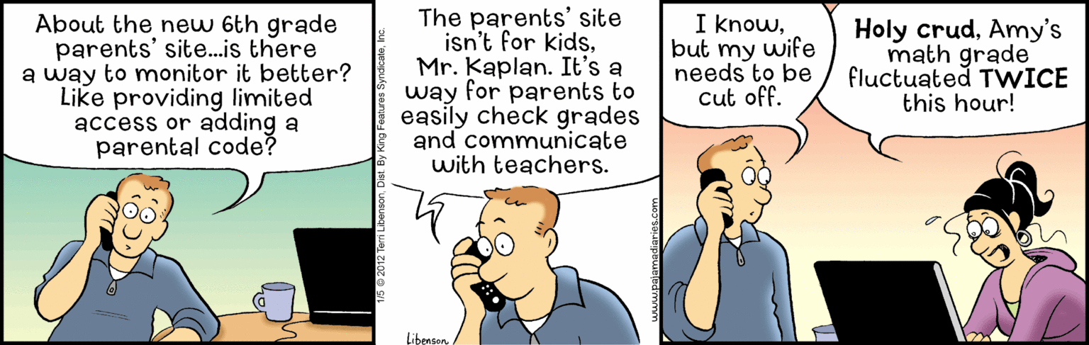Conversation OCR: About the new 6th grade parents' site.is there a way to monitor it better? Like providing limited access or adding a parental code? The parents' site isn't for kidsMr. Kaplan. It's a way for parents to easily check grades and communicate with teachers. I knowbut my wife needs to be Cut off. Holy crudAmy's math grade fluctuated TWICE this hour! Libenson About the new 6th grade parents' site.is there a way to monitor it better? Like providing limited access or adding a parental code? The parents' site isn't for kidsMr. Kaplan. It's a way for parents to easily check grades and communicate with teachers. I knowbut my wife needs to be Cut off. Holy crudAmy's math grade fluctuated TWICE this hour! Libenson