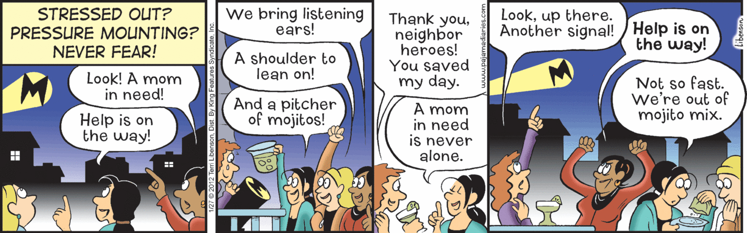 Comic book OCR: STRESSED OUT? PRESSURE MOUNTING? NEVER FEAR! we bring listening ears! Thank youneighbor heroes! You saved my day. Lookup there. Another signal! / Help is on the way! A shoulder to lean on! Look! A mom in need! And a pitcher of mojitos! Not so fast. we're out of mojito mix. Help is on the way! A mom in need is never alone. STRESSED OUT? PRESSURE MOUNTING? NEVER FEAR! we bring listening ears! Thank youneighbor heroes! You saved my day. Lookup there. Another signal! / Help is on the way! A shoulder to lean on! Look! A mom in need! And a pitcher of mojitos! Not so fast. we're out of mojito mix. Help is on the way! A mom in need is never alone.