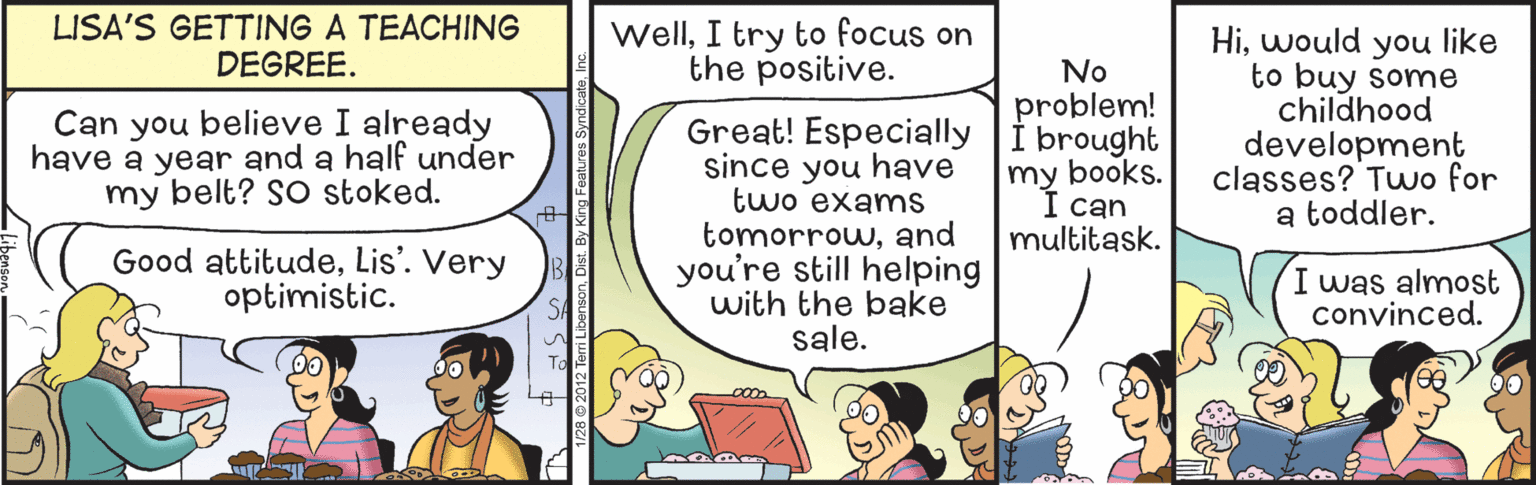 Comic book OCR: LISA'S GETTING A TEACHING DEGREE. WellI try to focus on the positive. Hiwould you like to buy some childhood development classes? Two for a toddler. No problem! Can you believe I already have a year and a half under my belt? SO stoked. Great! Especially i brought since you have two exams tomorrowand you're still helping with the bake sale. my books. can multitask. Good attitudeLis'. Very optimistic. I was almost convinced. LISA'S GETTING A TEACHING DEGREE. WellI try to focus on the positive. Hiwould you like to buy some childhood development classes? Two for a toddler. No problem! Can you believe I already have a year and a half under my belt? SO stoked. Great! Especially i brought since you have two exams tomorrowand you're still helping with the bake sale. my books. can multitask. Good attitudeLis'. Very optimistic. I was almost convinced.